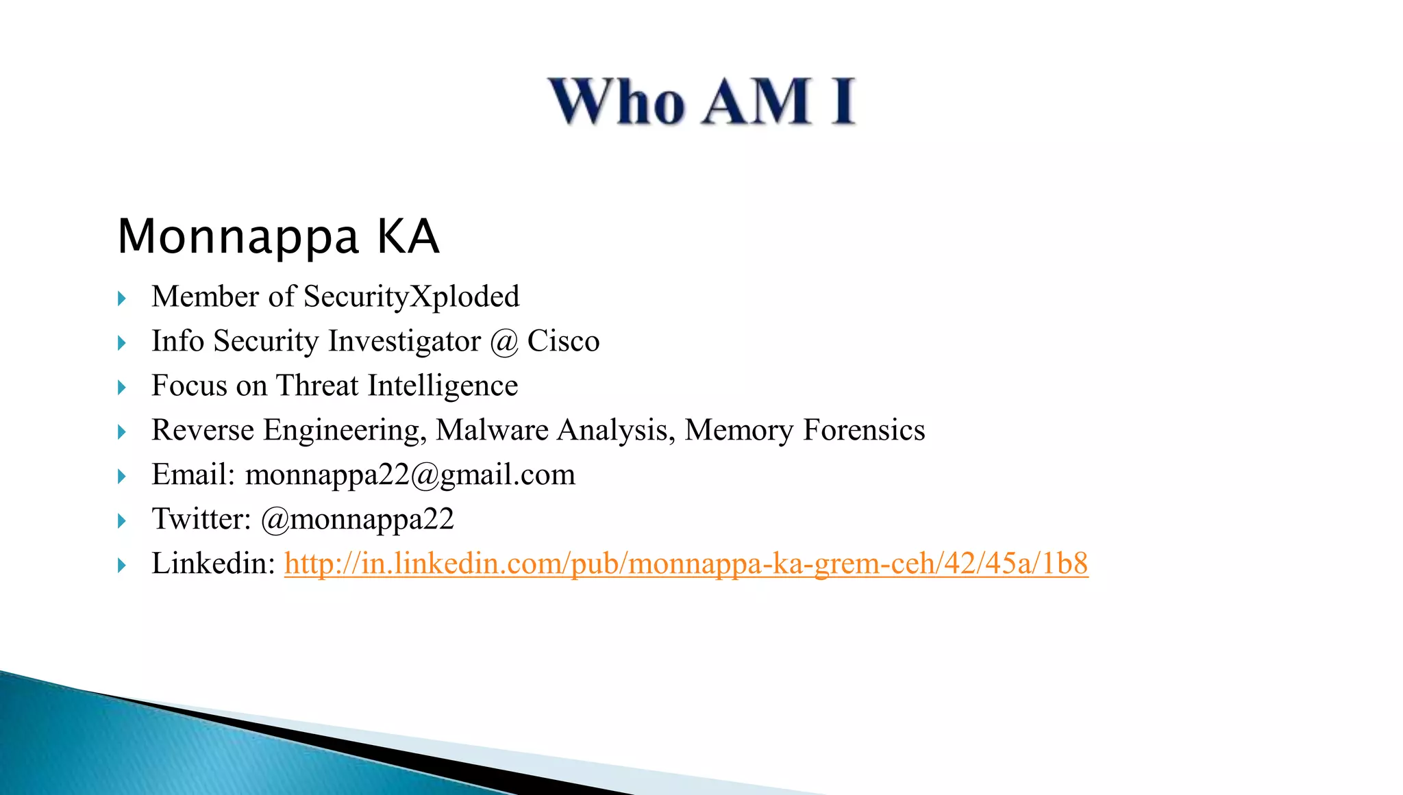 Monnappa KA 
 Member of SecurityXploded 
 Info Security Investigator @ Cisco 
 Focus on Threat Intelligence 
 Reverse Engineering, Malware Analysis, Memory Forensics 
 Email: monnappa22@gmail.com 
 Twitter: @monnappa22 
 Linkedin: http://in.linkedin.com/pub/monnappa-ka-grem-ceh/42/45a/1b8 
 