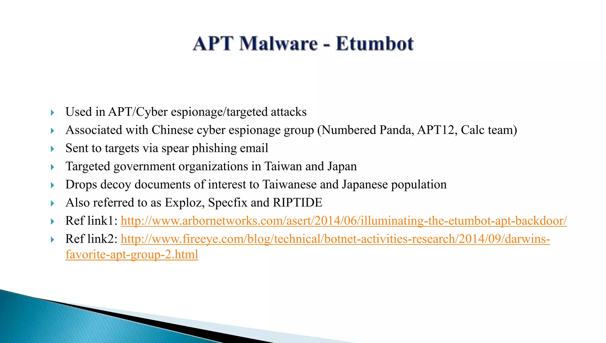  Used in APT/Cyber espionage/targeted attacks 
 Associated with Chinese cyber espionage group (Numbered Panda, APT12, Calc team) 
 Sent to targets via spear phishing email 
 Targeted government organizations in Taiwan and Japan 
 Drops decoy documents of interest to Taiwanese and Japanese population 
 Also referred to as Exploz, Specfix and RIPTIDE 
 Ref link1: http://www.arbornetworks.com/asert/2014/06/illuminating-the-etumbot-apt-backdoor/ 
 Ref link2: http://www.fireeye.com/blog/technical/botnet-activities-research/2014/09/darwins-favorite- 
apt-group-2.html 
 