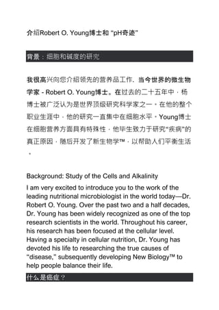 介绍Robert O. Young博士和 “pH奇迹”
背景：细胞和碱度的研究
我很高兴向您介绍领先的营养品工作. 当今世界的微生物
学家 - Robert O. Young博士。在过去的二十五年中，杨
博士被广泛认为是世界顶级研究科学家之一。在他的整个
职业生涯中，他的研究一直集中在细胞水平。Young博士
在细胞营养方面具有特殊性，他毕生致力于研究“疾病”的
真正原因，随后开发了新生物学™，以帮助人们平衡生活
。
Background: Study of the Cells and Alkalinity
I am very excited to introduce you to the work of the
leading nutritional microbiologist in the world today—Dr.
Robert O. Young. Over the past two and a half decades,
Dr. Young has been widely recognized as one of the top
research scientists in the world. Throughout his career,
his research has been focused at the cellular level.
Having a specialty in cellular nutrition, Dr. Young has
devoted his life to researching the true causes of
“disease,” subsequently developing New Biology™ to
help people balance their life.
什么是癌症？
 