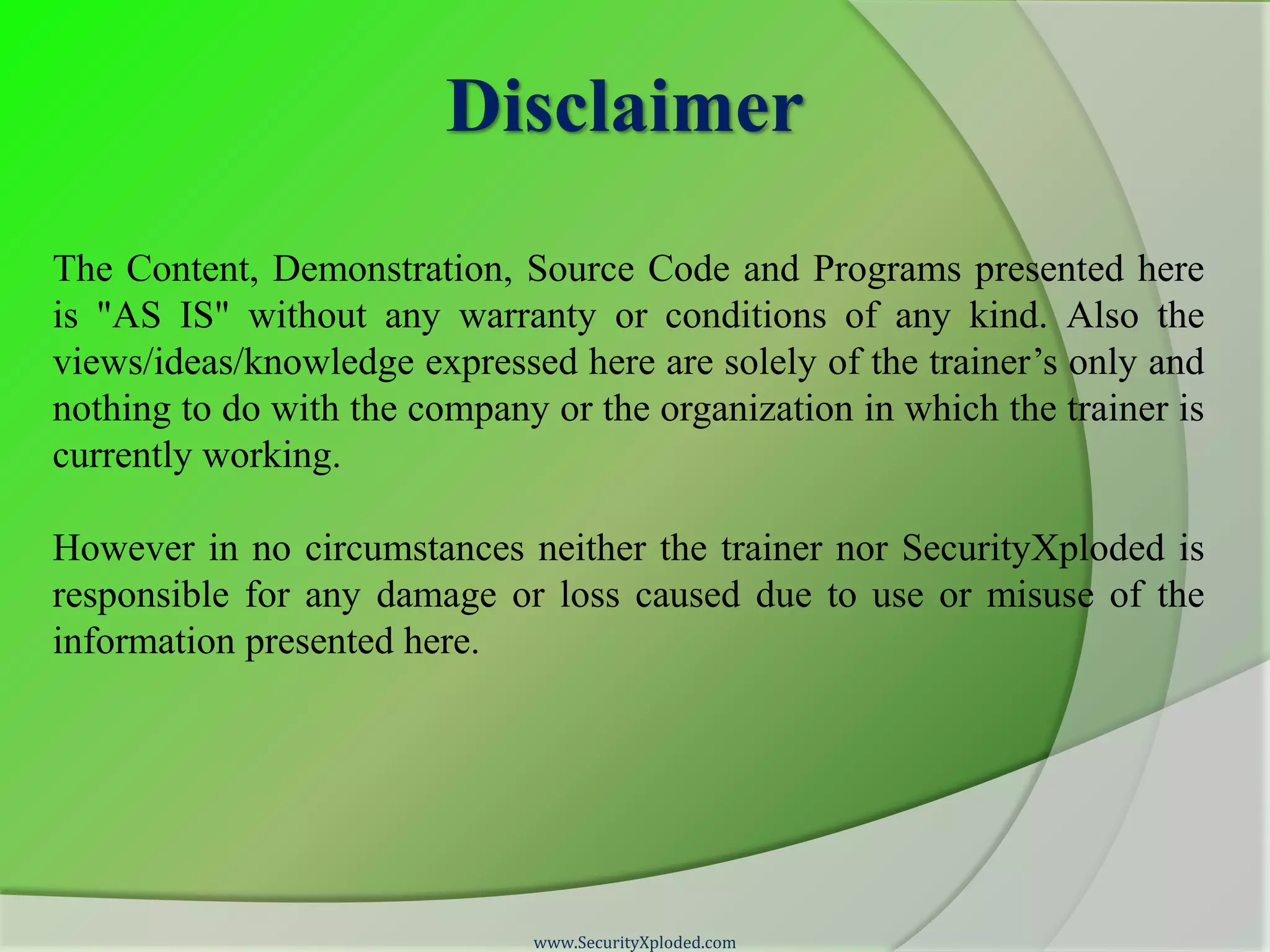 Disclaimer The Content, Demonstration, Source Code and Programs presented here is "AS IS" without any warranty or conditions of any kind. Also the views/ideas/knowledge expressed here are solely of the trainer’s only and nothing to do with the company or the organization in which the trainer is currently working. However in no circumstances neither the trainer nor SecurityXploded is responsible for any damage or loss caused due to use or misuse of the information presented here. www.SecurityXploded.com 