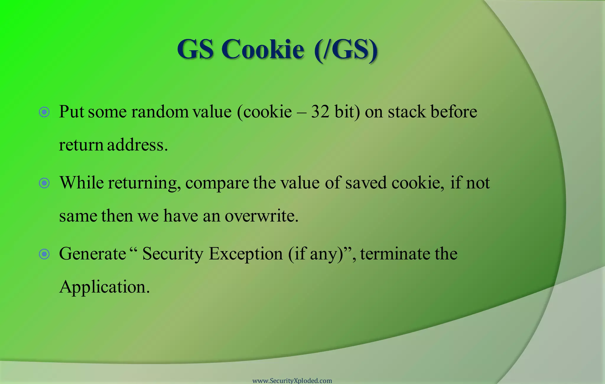 GS Cookie (/GS)
 Put some random value (cookie – 32 bit) on stack before
return address.
 While returning, compare the value of saved cookie, if not
same then we have an overwrite.
 Generate “ Security Exception (if any)”, terminate the
Application.
www.SecurityXploded.com
 