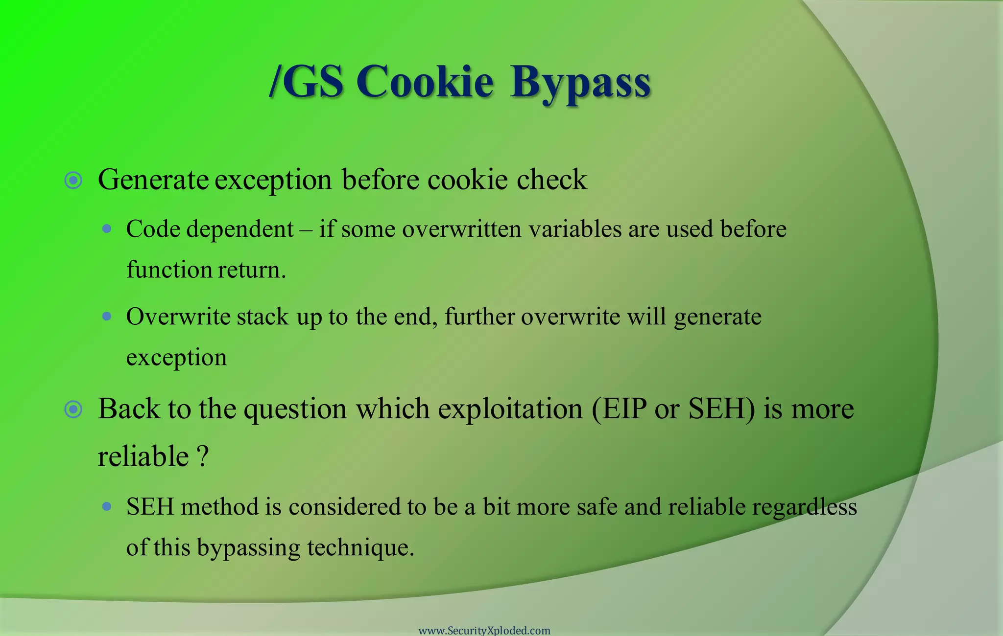 /GS Cookie Bypass
 Generate exception before cookie check
 Code dependent – if some overwritten variables are used before
function return.
 Overwrite stack up to the end, further overwrite will generate
exception
 Back to the question which exploitation (EIP or SEH) is more
reliable ?
 SEH method is considered to be a bit more safe and reliable regardless
of this bypassing technique.
www.SecurityXploded.com
 