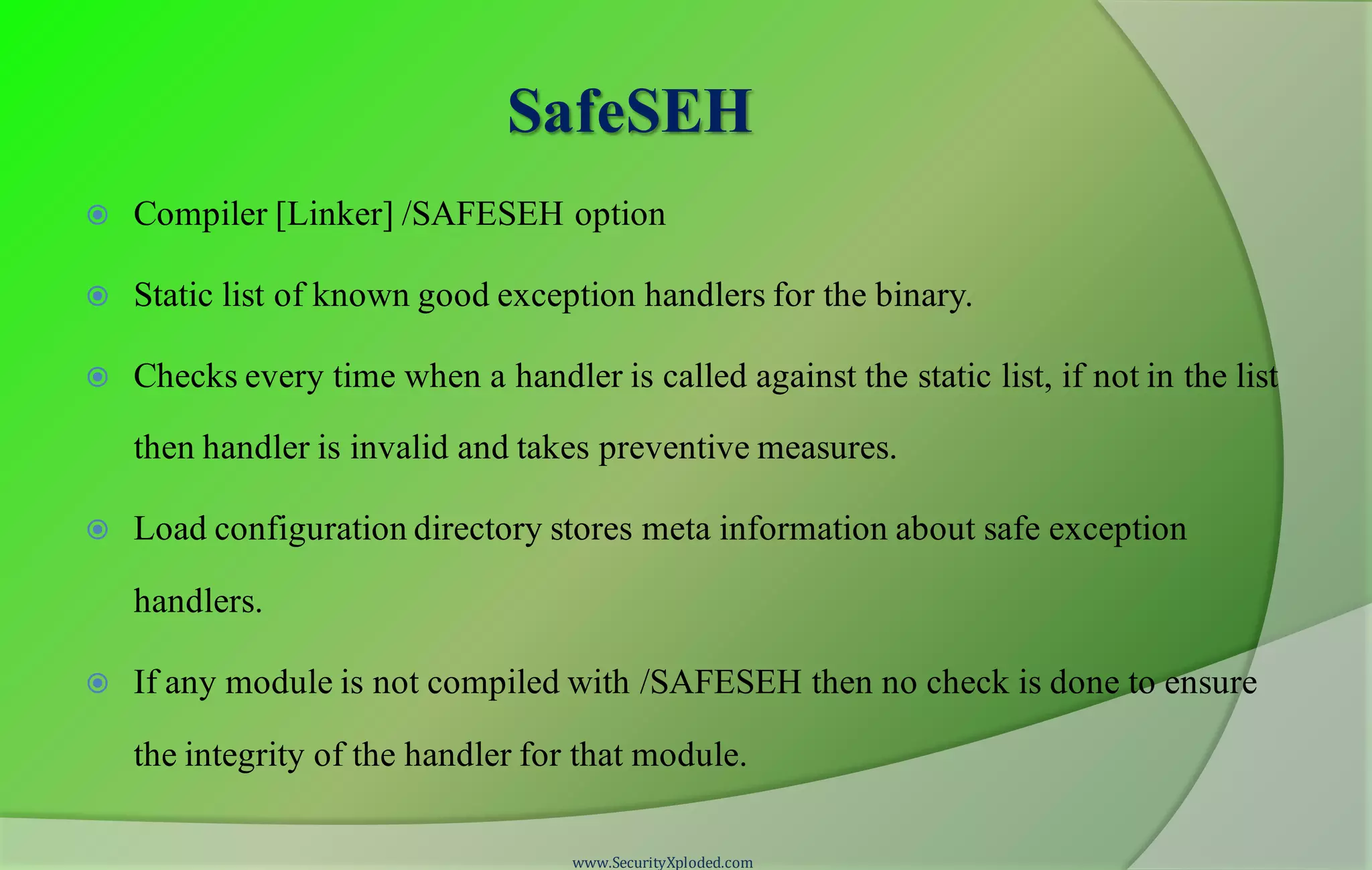 SafeSEH
 Compiler [Linker] /SAFESEH option
 Static list of known good exception handlers for the binary.
 Checks every time when a handler is called against the static list, if not in the list
then handler is invalid and takes preventive measures.
 Load configuration directory stores meta information about safe exception
handlers.
 If any module is not compiled with /SAFESEH then no check is done to ensure
the integrity of the handler for that module.
www.SecurityXploded.com
 