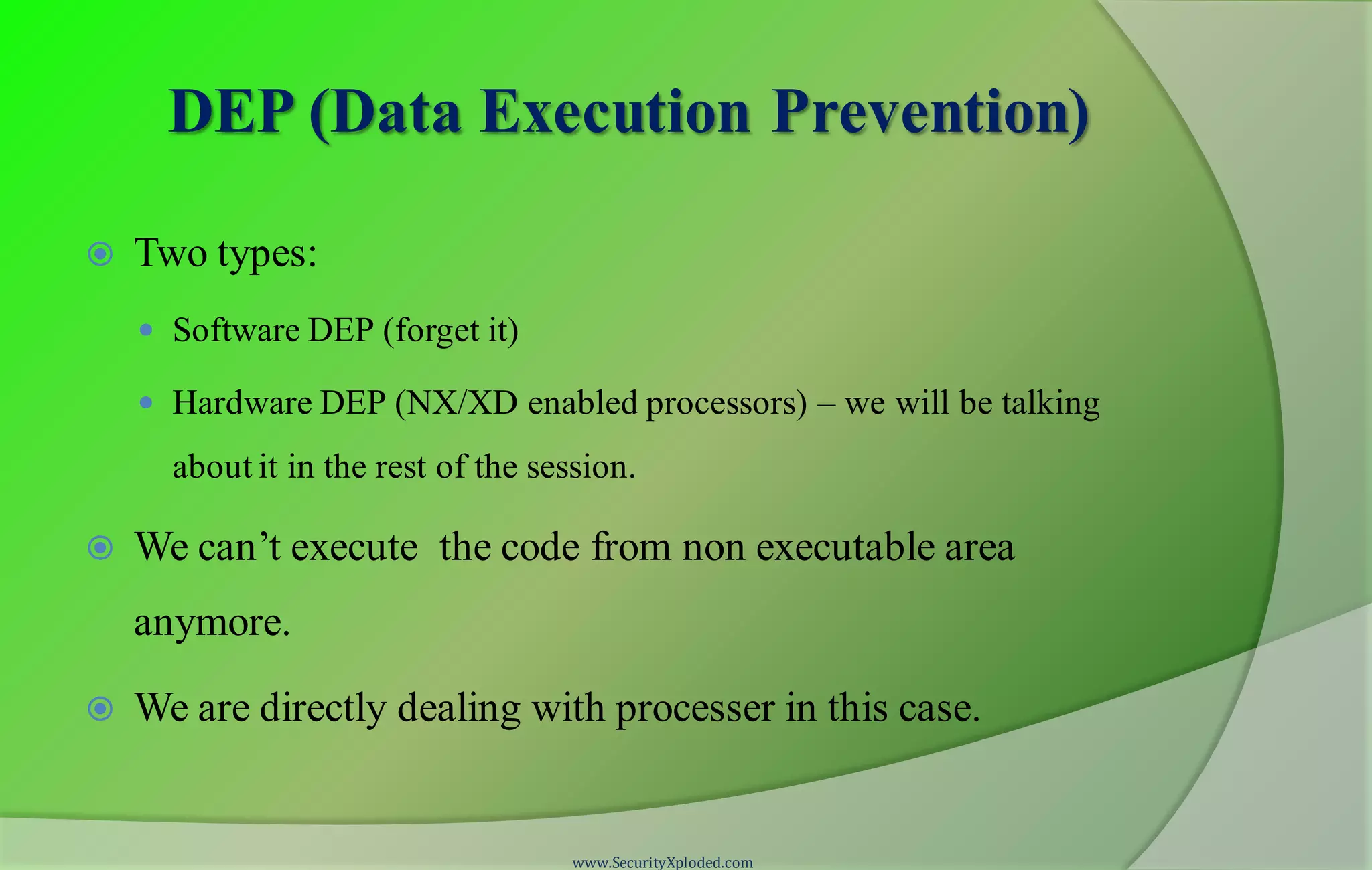 DEP (Data Execution Prevention)
 Two types:
 Software DEP (forget it)
 Hardware DEP (NX/XD enabled processors) – we will be talking
about it in the rest of the session.
 We can’t execute the code from non executable area
anymore.
 We are directly dealing with processer in this case.
www.SecurityXploded.com
 
