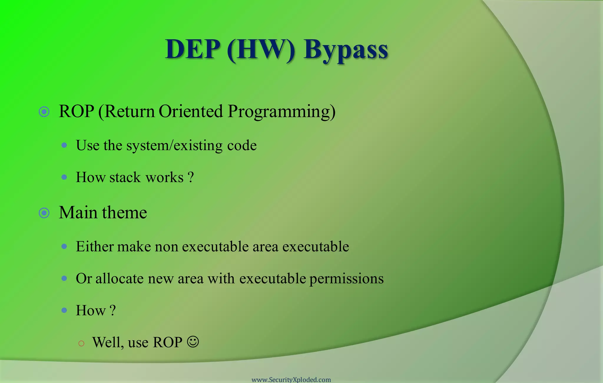 DEP (HW) Bypass
 ROP (Return Oriented Programming)
 Use the system/existing code
 How stack works ?
 Main theme
 Either make non executable area executable
 Or allocate new area with executable permissions
 How ?
○ Well, use ROP 
www.SecurityXploded.com
 