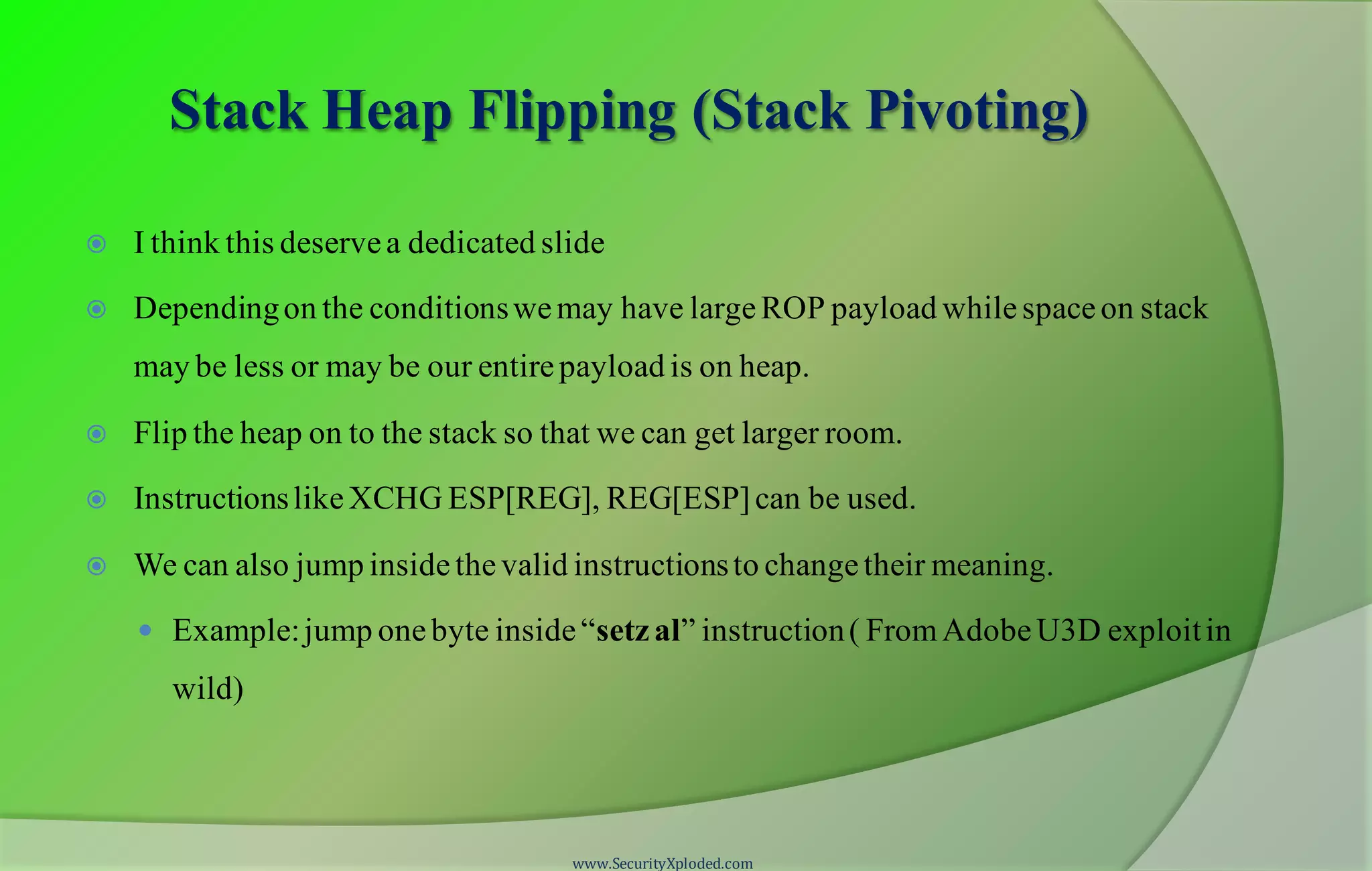 Stack Heap Flipping (Stack Pivoting)
 I think this deservea dedicated slide
 Dependingon the conditionswemay have largeROP payload whilespaceon stack
may be less or may be our entirepayload is on heap.
 Flip the heap on to the stack so that we can get larger room.
 InstructionslikeXCHG ESP[REG], REG[ESP]can be used.
 We can also jump insidethevalid instructionsto changetheir meaning.
 Example:jump onebyte inside“setzal” instruction( FromAdobeU3D exploitin
wild)
www.SecurityXploded.com
 