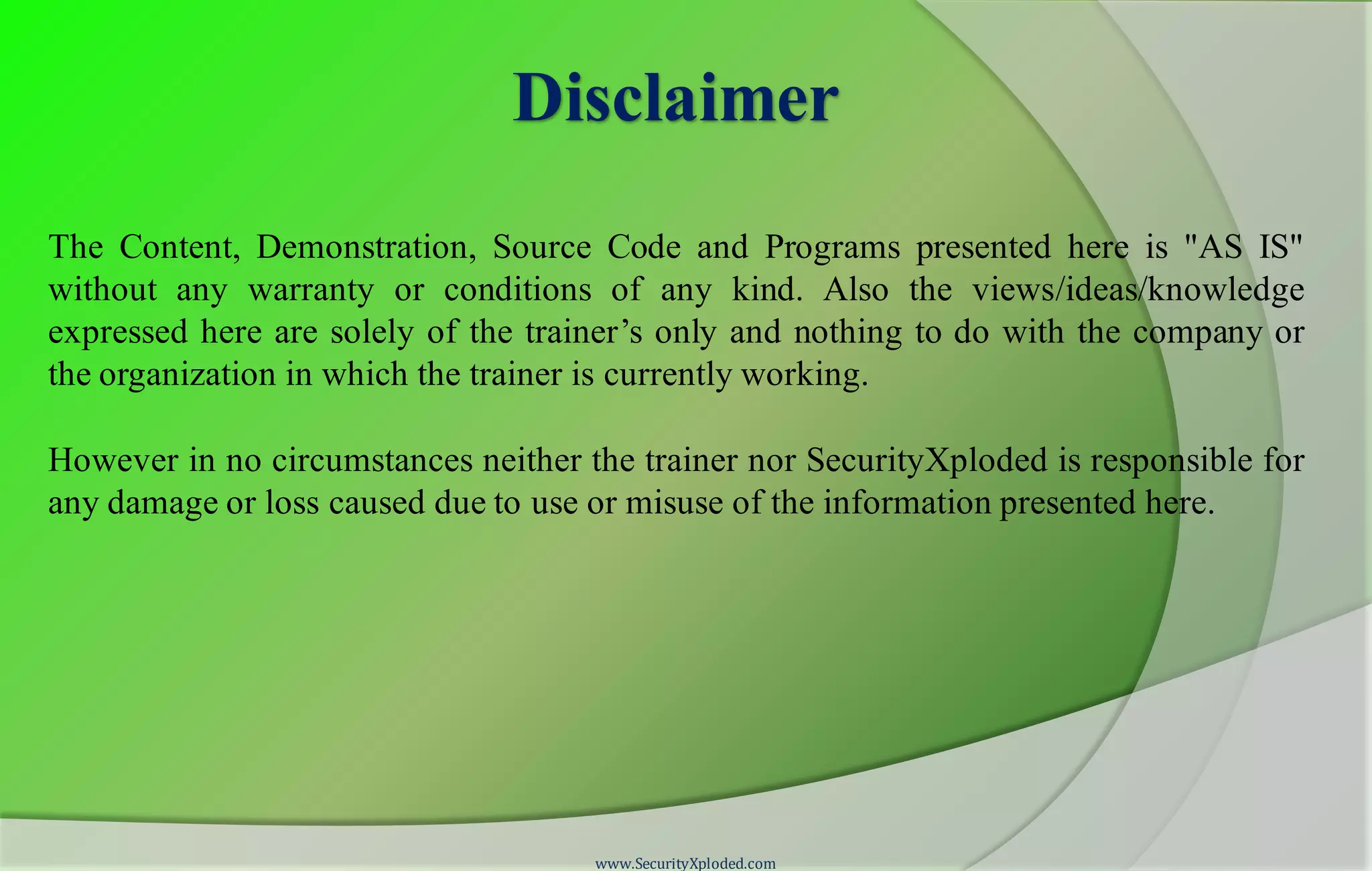 Disclaimer
The Content, Demonstration, Source Code and Programs presented here is "AS IS"
without any warranty or conditions of any kind. Also the views/ideas/knowledge
expressed here are solely of the trainer’s only and nothing to do with the company or
the organization in which the trainer is currently working.
However in no circumstances neither the trainer nor SecurityXploded is responsible for
any damage or loss caused due to use or misuse of the information presented here.
www.SecurityXploded.com
 
