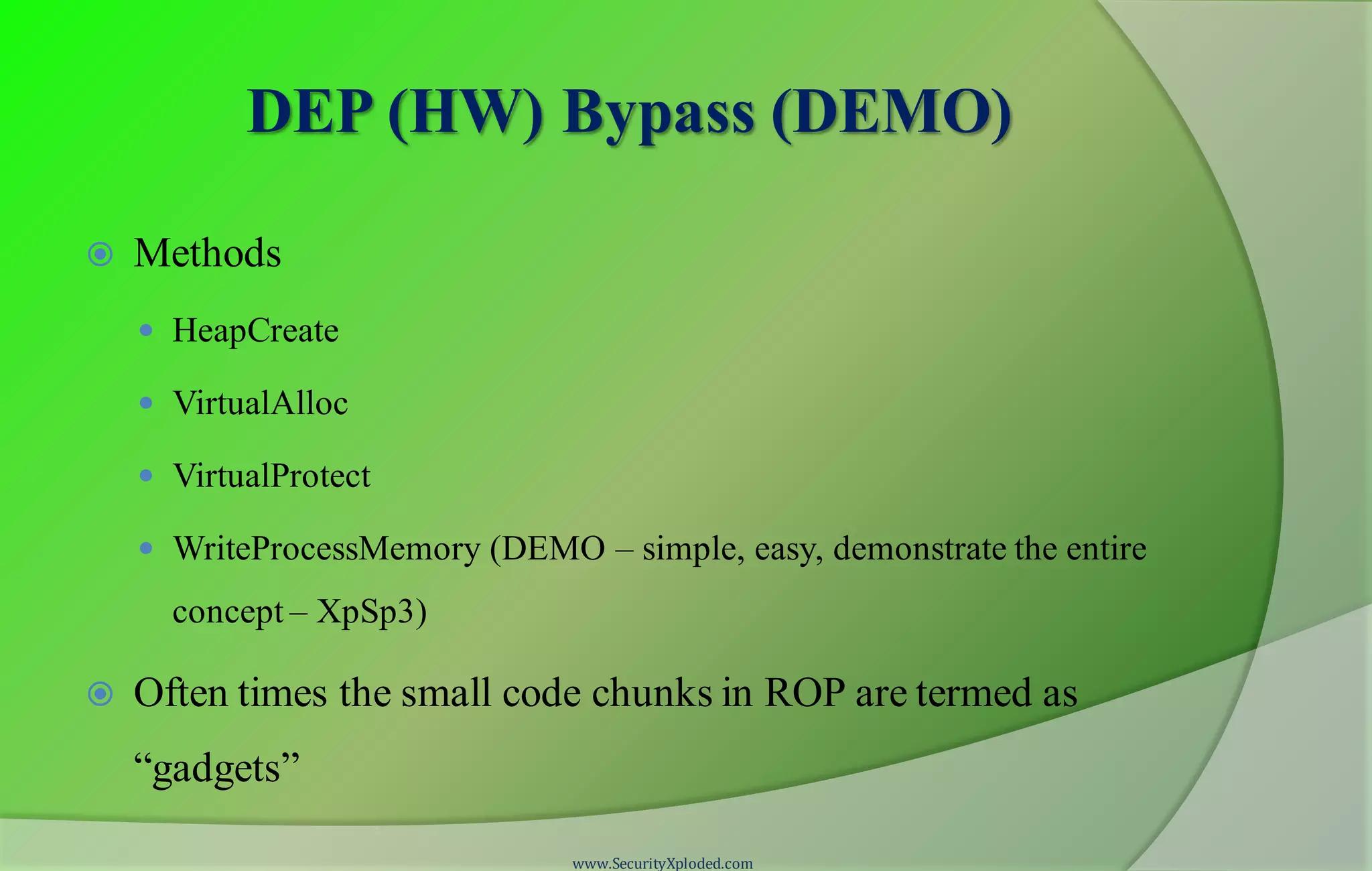 DEP (HW) Bypass (DEMO)
 Methods
 HeapCreate
 VirtualAlloc
 VirtualProtect
 WriteProcessMemory (DEMO – simple, easy, demonstrate the entire
concept – XpSp3)
 Often times the small code chunks in ROP are termed as
“gadgets”
www.SecurityXploded.com
 