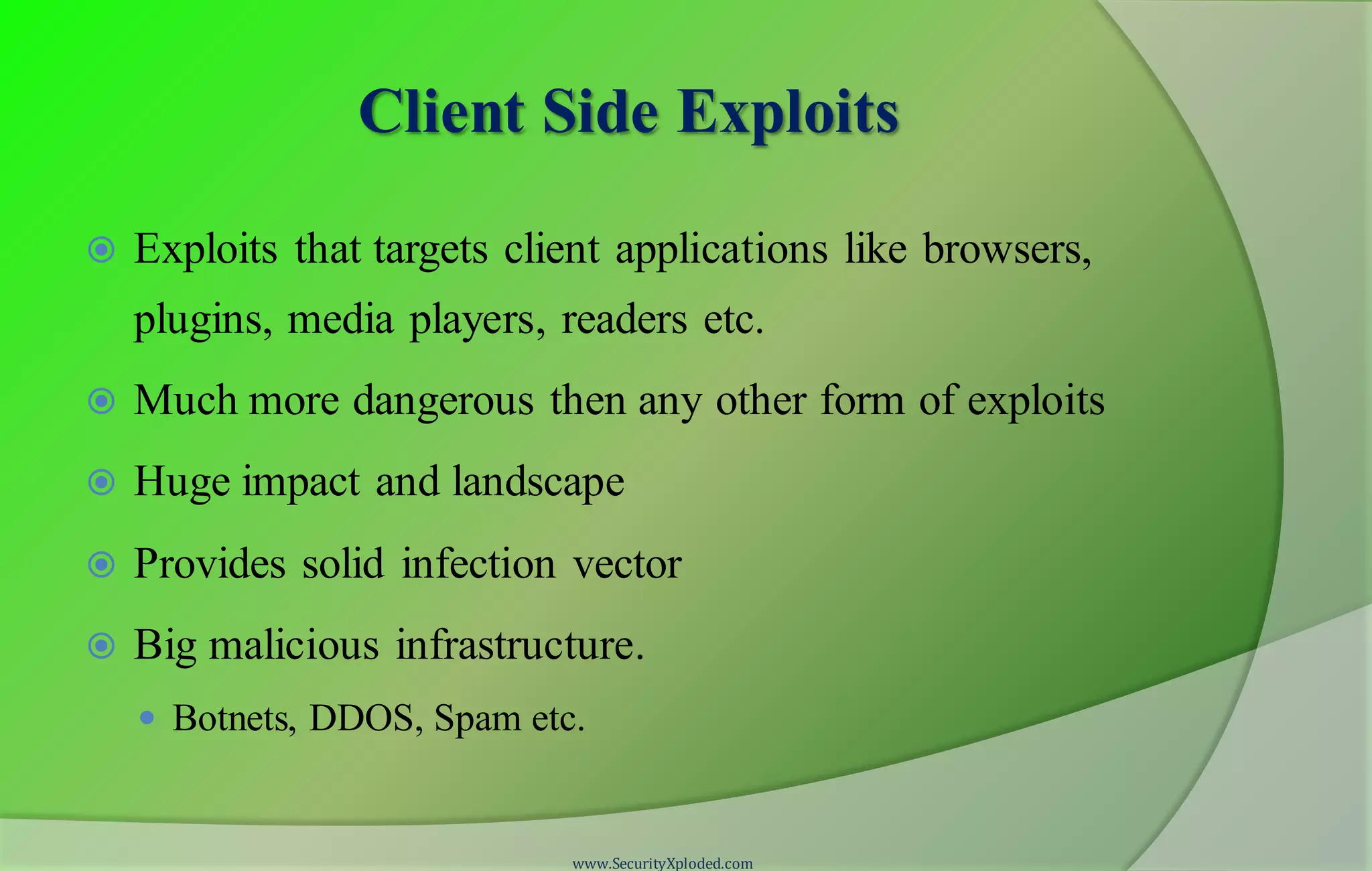 Client Side Exploits
 Exploits that targets client applications like browsers,
plugins, media players, readers etc.
 Much more dangerous then any other form of exploits
 Huge impact and landscape
 Provides solid infection vector
 Big malicious infrastructure.
 Botnets, DDOS, Spam etc.
www.SecurityXploded.com
 