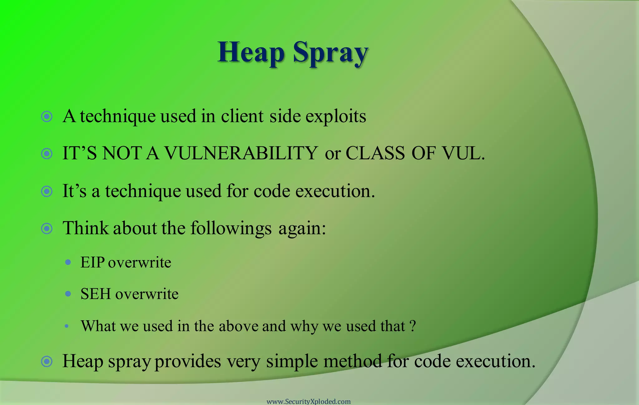 Heap Spray
 A technique used in client side exploits
 IT’S NOT A VULNERABILITY or CLASS OF VUL.
 It’s a technique used for code execution.
 Think about the followings again:
 EIP overwrite
 SEH overwrite
• What we used in the above and why we used that ?
 Heap spray provides very simple method for code execution.
www.SecurityXploded.com
 