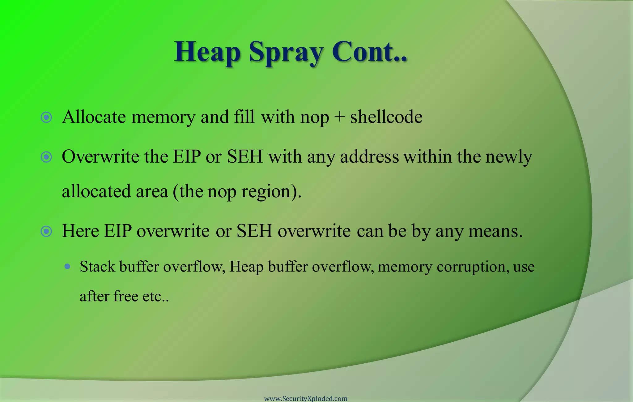 Heap Spray Cont..
 Allocate memory and fill with nop + shellcode
 Overwrite the EIP or SEH with any address within the newly
allocated area (the nop region).
 Here EIP overwrite or SEH overwrite can be by any means.
 Stack buffer overflow, Heap buffer overflow, memory corruption, use
after free etc..
www.SecurityXploded.com
 