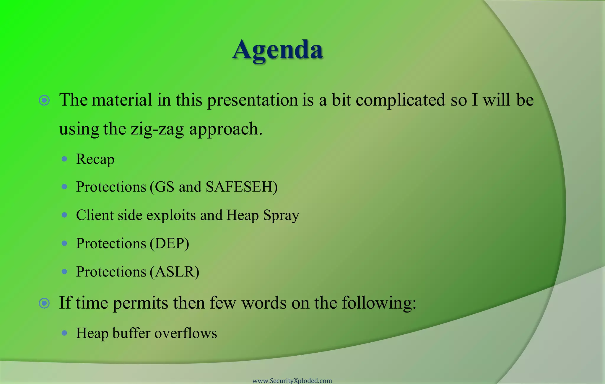 Agenda
 The material in this presentation is a bit complicated so I will be
using the zig-zag approach.
 Recap
 Protections (GS and SAFESEH)
 Client side exploits and Heap Spray
 Protections (DEP)
 Protections (ASLR)
 If time permits then few words on the following:
 Heap buffer overflows
www.SecurityXploded.com
 