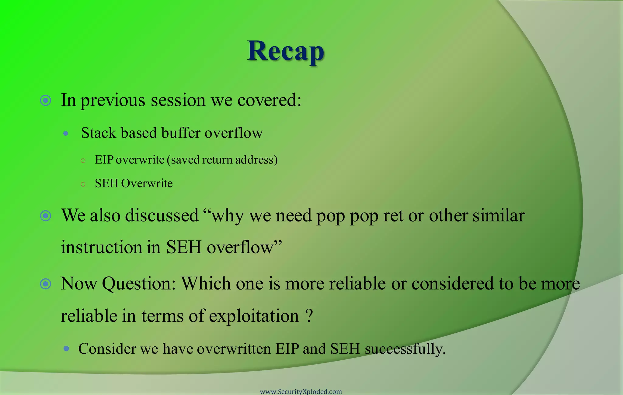 Recap
 In previous session we covered:
 Stack based buffer overflow
○ EIPoverwrite (saved return address)
○ SEH Overwrite
 We also discussed “why we need pop pop ret or other similar
instruction in SEH overflow”
 Now Question: Which one is more reliable or considered to be more
reliable in terms of exploitation ?
 Consider we have overwritten EIP and SEH successfully.
www.SecurityXploded.com
 