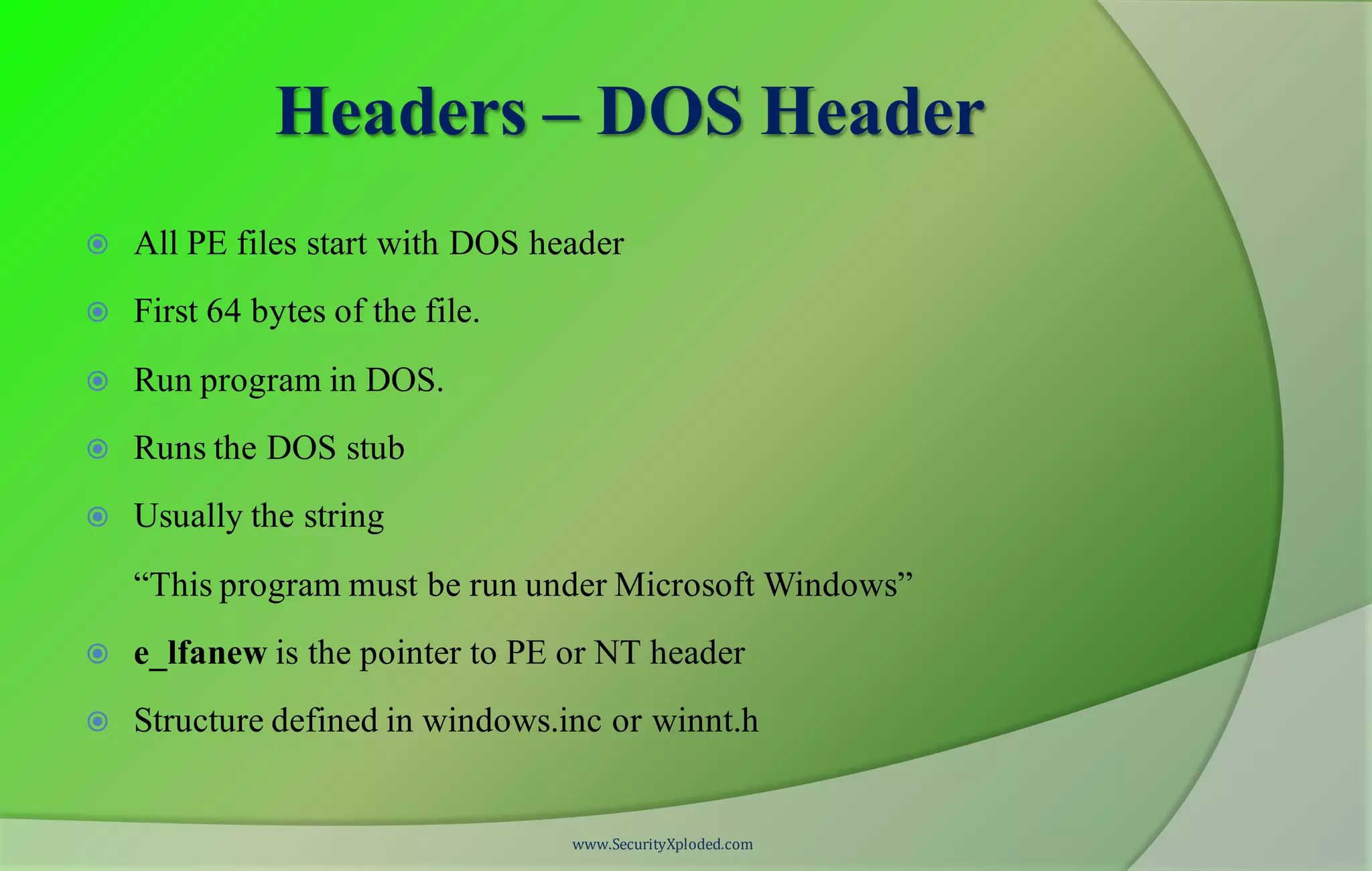 Headers – DOS Header
 All PE files start with DOS header
 First 64 bytes of the file.
 Run program in DOS.
 Runs the DOS stub
 Usually the string
“This program must be run under Microsoft Windows”
 e_lfanew is the pointer to PE or NT header
 Structure defined in windows.inc or winnt.h
www.SecurityXploded.com
 