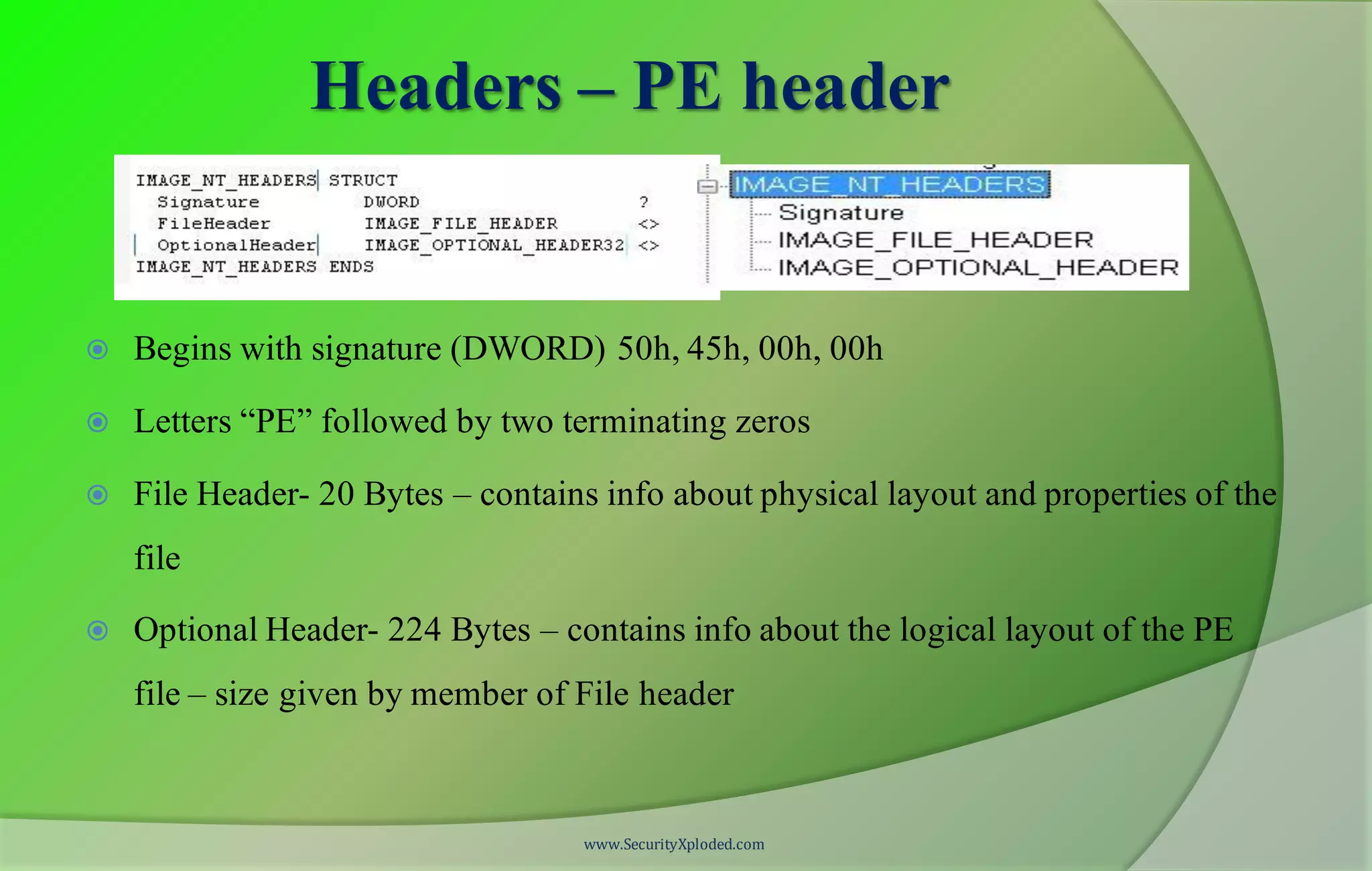 Headers – PE header
 Begins with signature (DWORD) 50h, 45h, 00h, 00h
 Letters “PE” followed by two terminating zeros
 File Header- 20 Bytes – contains info about physical layout and properties of the
file
 Optional Header- 224 Bytes – contains info about the logical layout of the PE
file – size given by member of File header
www.SecurityXploded.com
 