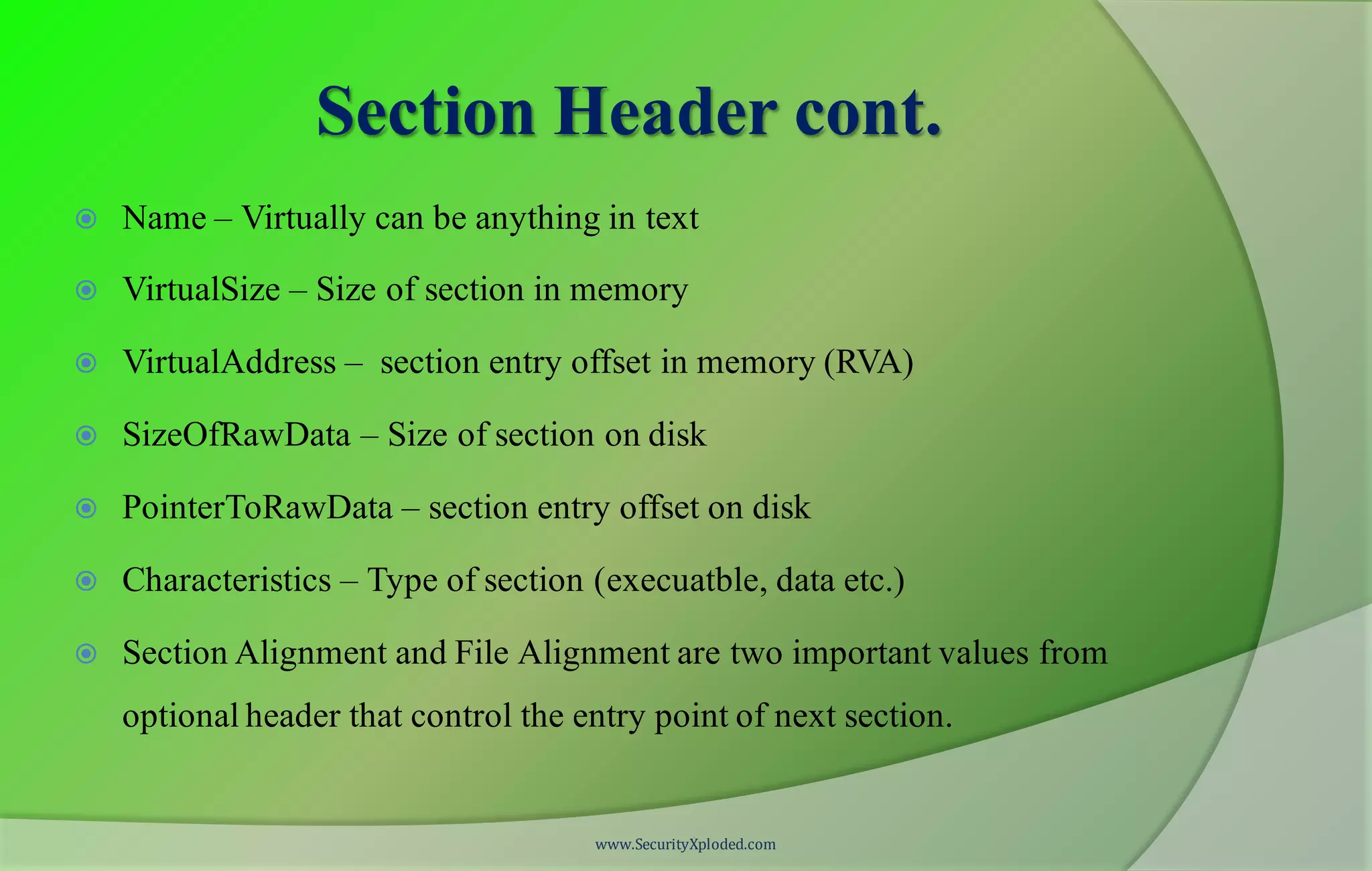 Section Header cont.
 Name – Virtually can be anything in text
 VirtualSize – Size of section in memory
 VirtualAddress – section entry offset in memory (RVA)
 SizeOfRawData – Size of section on disk
 PointerToRawData – section entry offset on disk
 Characteristics – Type of section (execuatble, data etc.)
 Section Alignment and File Alignment are two important values from
optional header that control the entry point of next section.
www.SecurityXploded.com
 