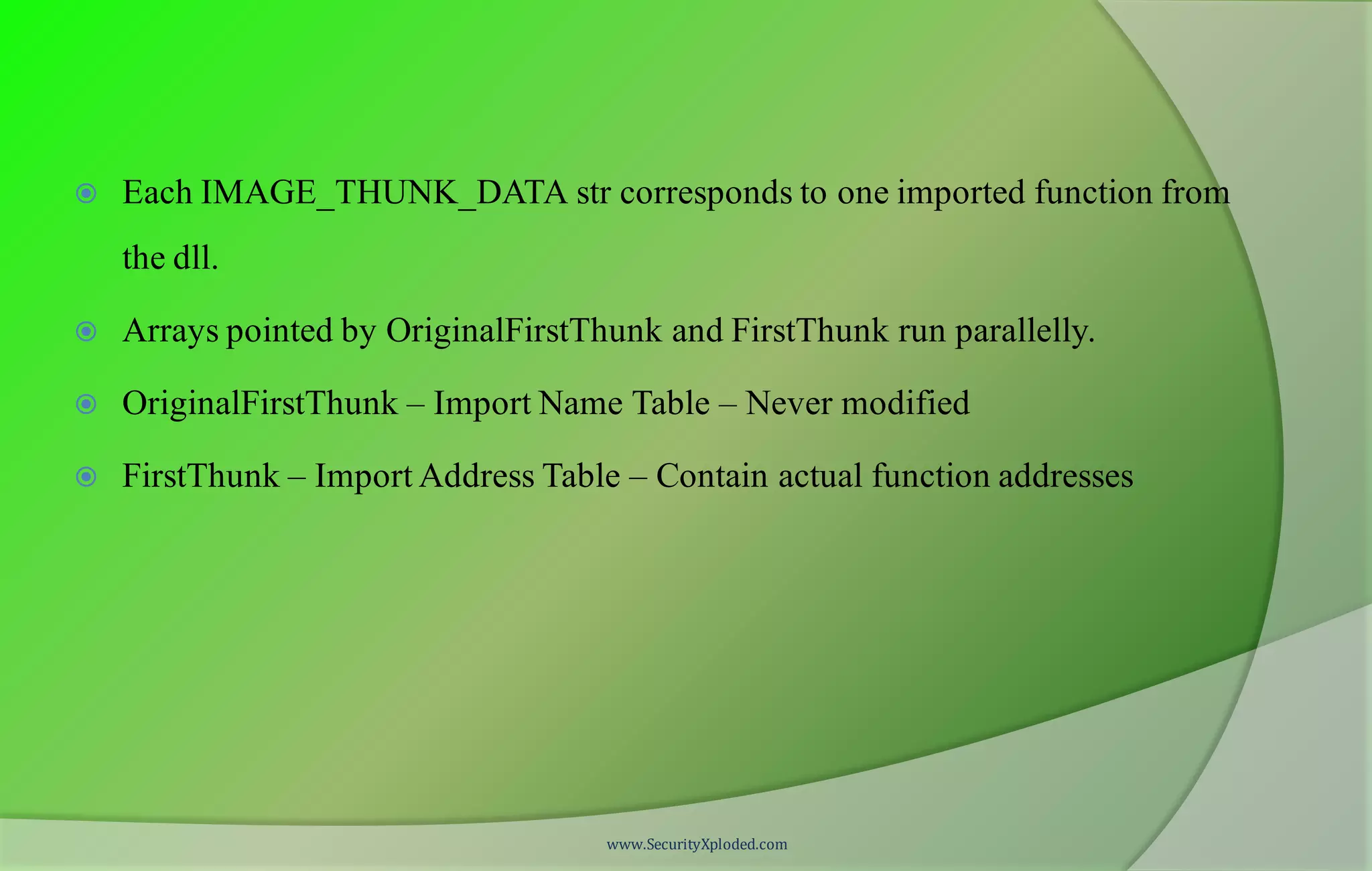  Each IMAGE_THUNK_DATA str corresponds to one imported function from
the dll.
 Arrays pointed by OriginalFirstThunk and FirstThunk run parallelly.
 OriginalFirstThunk – Import Name Table – Never modified
 FirstThunk – Import Address Table – Contain actual function addresses
www.SecurityXploded.com
 