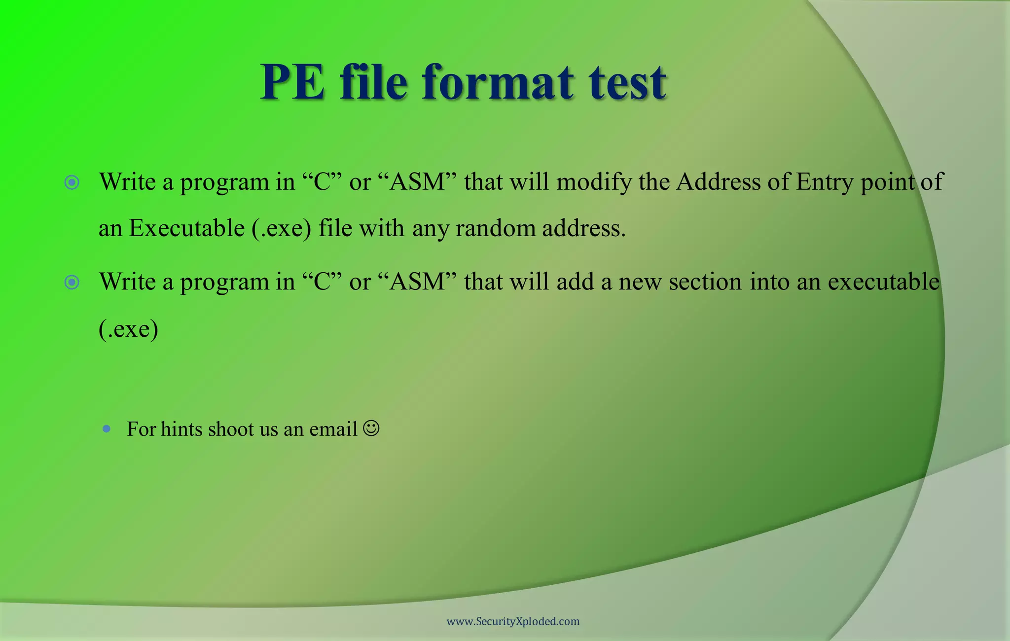 PE file format test
 Write a program in “C” or “ASM” that will modify the Address of Entry point of
an Executable (.exe) file with any random address.
 Write a program in “C” or “ASM” that will add a new section into an executable
(.exe)
 For hints shoot us an email 
www.SecurityXploded.com
 