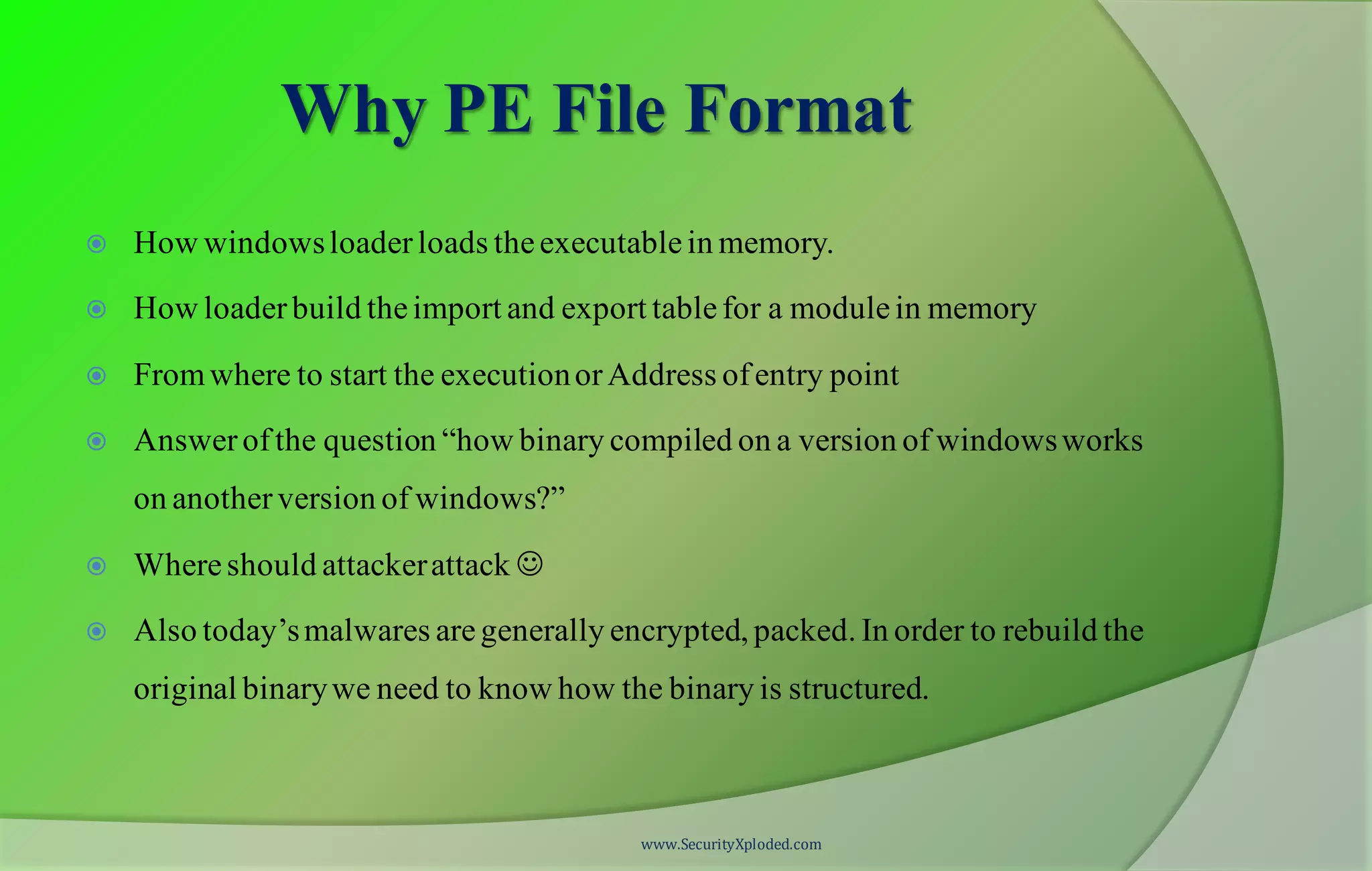 Why PE File Format
 How windowsloaderloads theexecutablein memory.
 How loaderbuild theimport and export tablefor a modulein memory
 Fromwhere to start the executionorAddress ofentry point
 Answerofthe question “how binary compiled on a version of windowsworks
on anotherversion of windows?”
 Whereshould attackerattack 
 Also today’smalwares aregenerally encrypted, packed. In order to rebuild the
original binarywe need to know how the binary is structured.
www.SecurityXploded.com
 