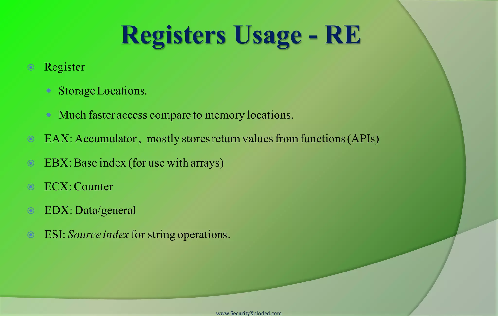 Registers Usage - RE  Register  StorageLocations.  Much fasteraccess compareto memory locations.  EAX: Accumulator, mostly storesreturn values fromfunctions(APIs)  EBX: Base index (for use with arrays)  ECX: Counter  EDX: Data/general  ESI: Sourceindex for string operations. www.SecurityXploded.com 