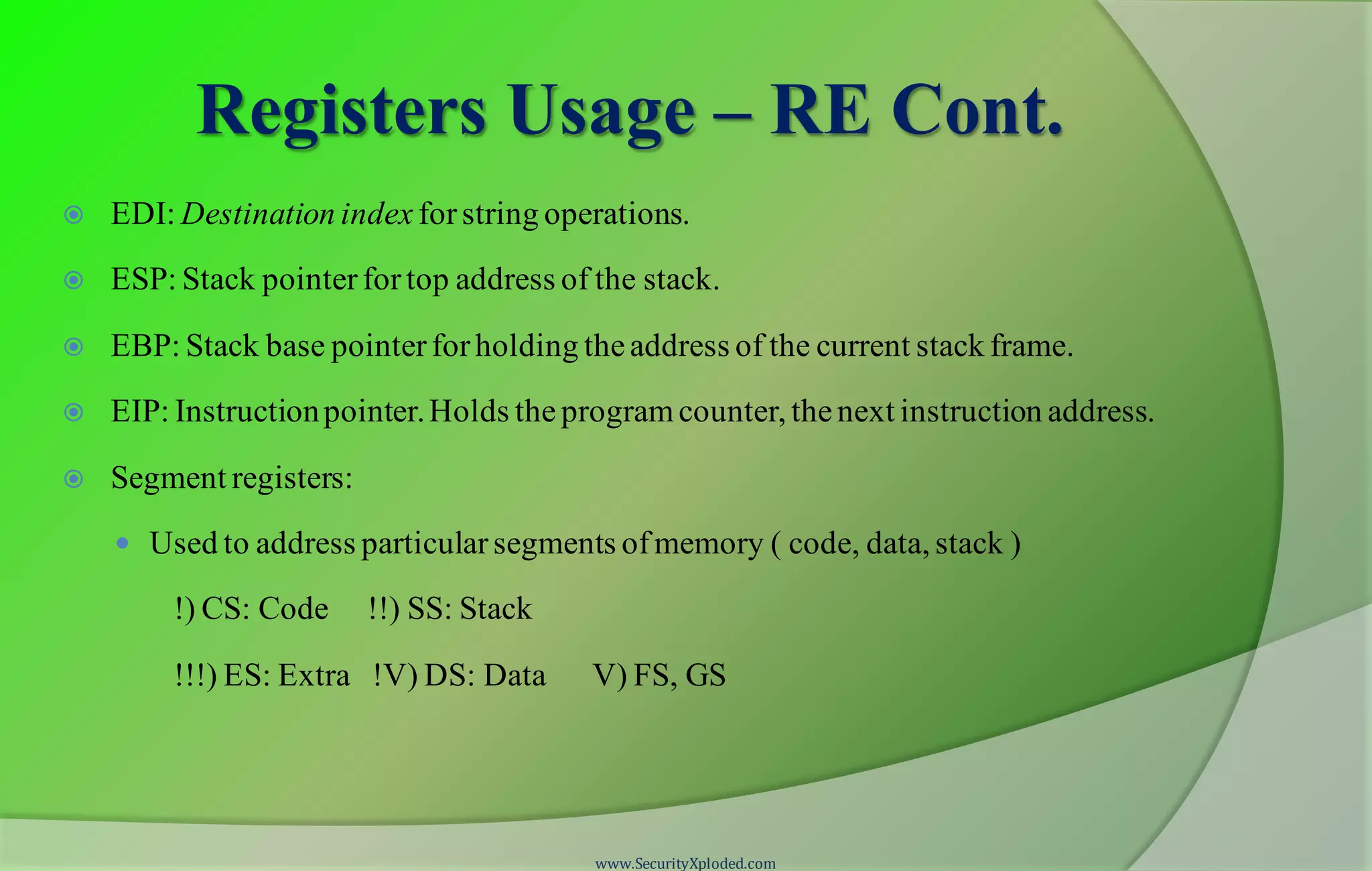 Registers Usage – RE Cont.  EDI: Destination index forstring operations.  ESP: Stack pointerfortop address of the stack.  EBP: Stack base pointerforholding theaddress of the current stack frame.  EIP: Instructionpointer.Holds the programcounter, thenext instruction address.  Segment registers:  Used to address particularsegments ofmemory ( code, data, stack ) !) CS: Code !!) SS: Stack !!!) ES: Extra !V) DS: Data V) FS, GS www.SecurityXploded.com 