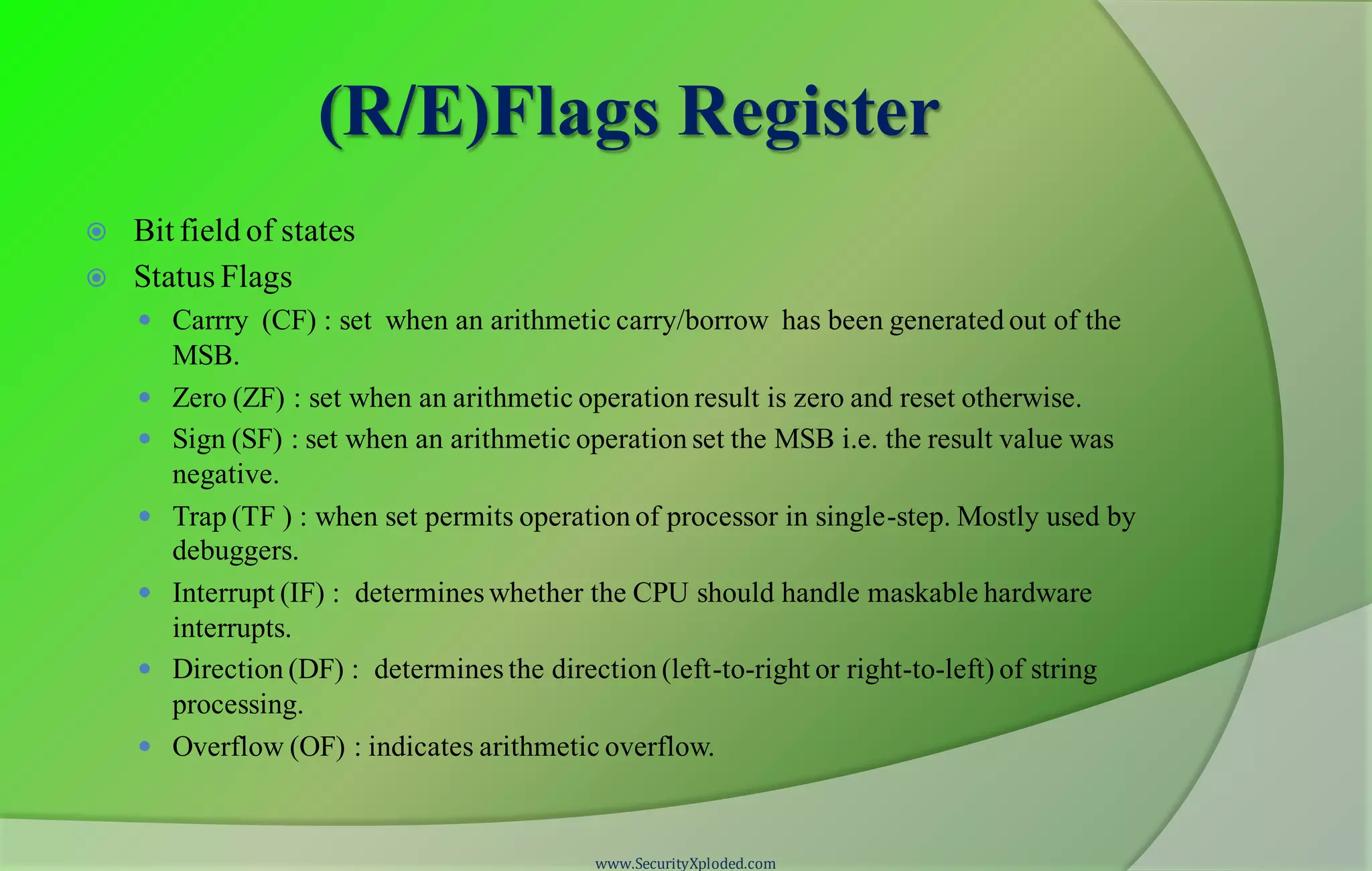 (R/E)Flags Register  Bit field of states  Status Flags  Carrry (CF) : set when an arithmetic carry/borrow has been generated out of the MSB.  Zero (ZF) : set when an arithmetic operation result is zero and reset otherwise.  Sign (SF) : set when an arithmetic operation set the MSB i.e. the result value was negative.  Trap (TF ) : when set permits operation of processor in single-step. Mostly used by debuggers.  Interrupt (IF) : determines whether the CPU should handle maskable hardware interrupts.  Direction (DF) : determines the direction (left-to-right or right-to-left) of string processing.  Overflow (OF) : indicates arithmetic overflow. www.SecurityXploded.com 