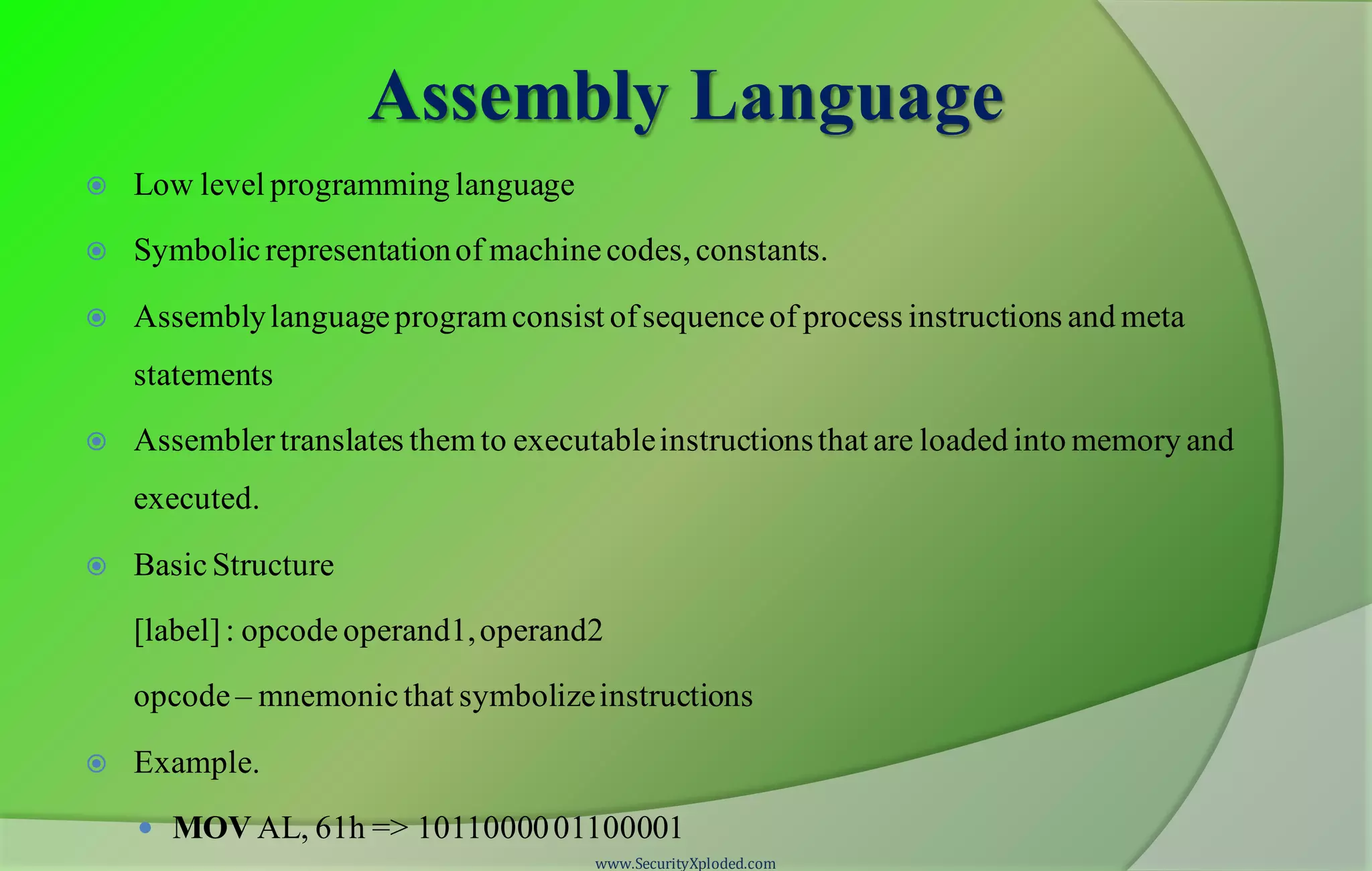 Assembly Language  Low level programming language  Symbolicrepresentationof machinecodes, constants.  Assemblylanguageprogramconsist ofsequenceof process instructions and meta statements  Assemblertranslates themto executableinstructionsthat are loaded into memory and executed.  BasicStructure [label]: opcode operand1,operand2 opcode – mnemonicthat symbolizeinstructions  Example.  MOV AL, 61h => 1011000001100001 www.SecurityXploded.com 