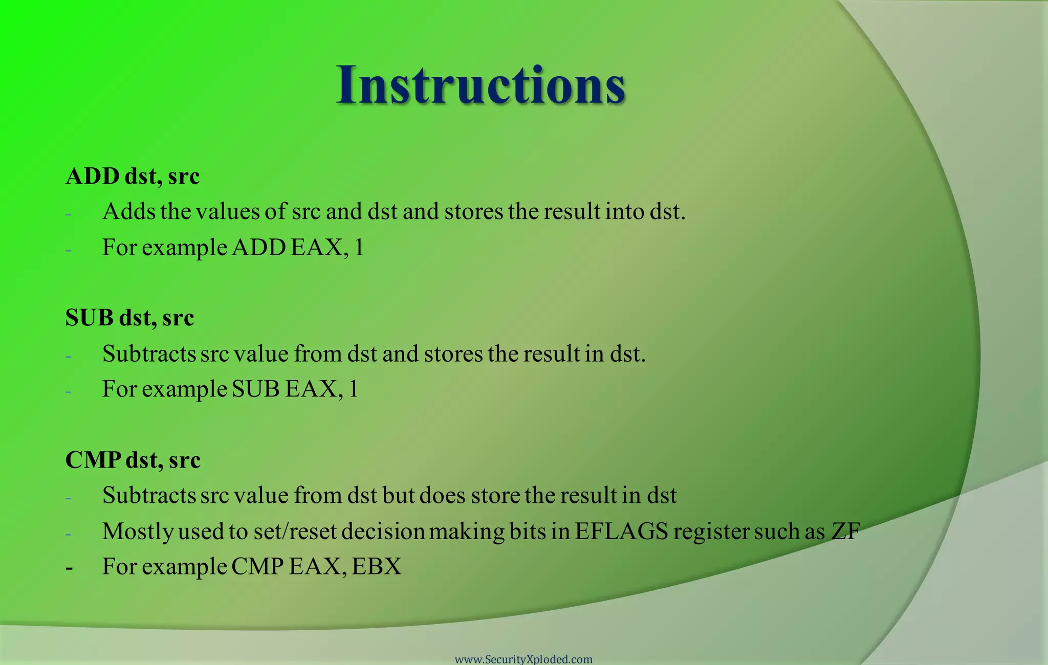 Instructions ADD dst, src - Adds thevalues of src and dst and stores the result into dst. - For exampleADD EAX, 1 SUB dst, src - Subtractssrcvalue from dst and stores the result in dst. - For exampleSUB EAX, 1 CMPdst, src - Subtractssrcvalue from dst but does storethe result in dst - Mostlyused to set/reset decisionmaking bits in EFLAGS registersuch as ZF - For exampleCMP EAX, EBX www.SecurityXploded.com 