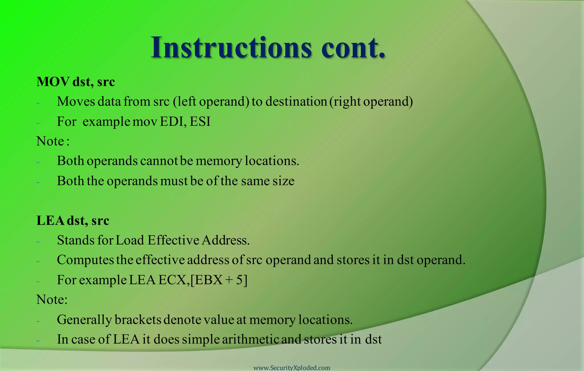 Instructions cont. MOV dst, src - Moves datafrom src (left operand)to destination(right operand) - For examplemov EDI, ESI Note: - Both operands cannotbe memory locations. - Both the operands must be of the same size LEAdst, src - Stands forLoad EffectiveAddress. - Computestheeffectiveaddress of src operand and stores it in dst operand. - For exampleLEA ECX,[EBX + 5] Note: - Generally bracketsdenotevalueat memory locations. - In case of LEA it does simplearithmeticand stores it in dst www.SecurityXploded.com 