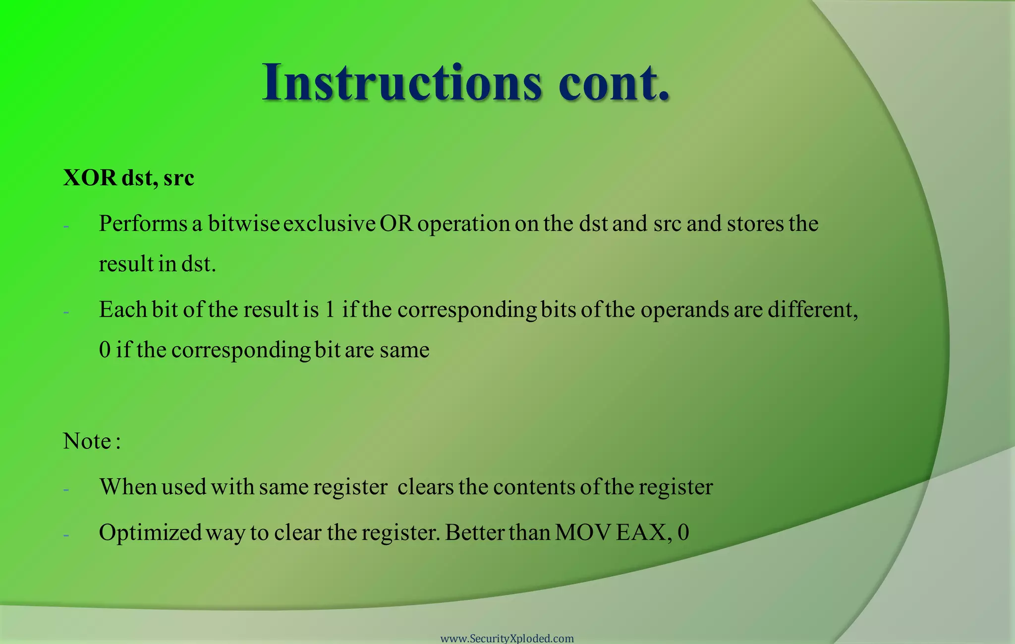 Instructions cont. XOR dst, src - Performs a bitwiseexclusiveORoperation on the dst and src and stores the result in dst. - Each bit of the result is 1 if the correspondingbits ofthe operands are different, 0 if the correspondingbit are same Note: - When used with same register clears the contents ofthe register - Optimizedway to clear the register. Betterthan MOV EAX, 0 www.SecurityXploded.com 