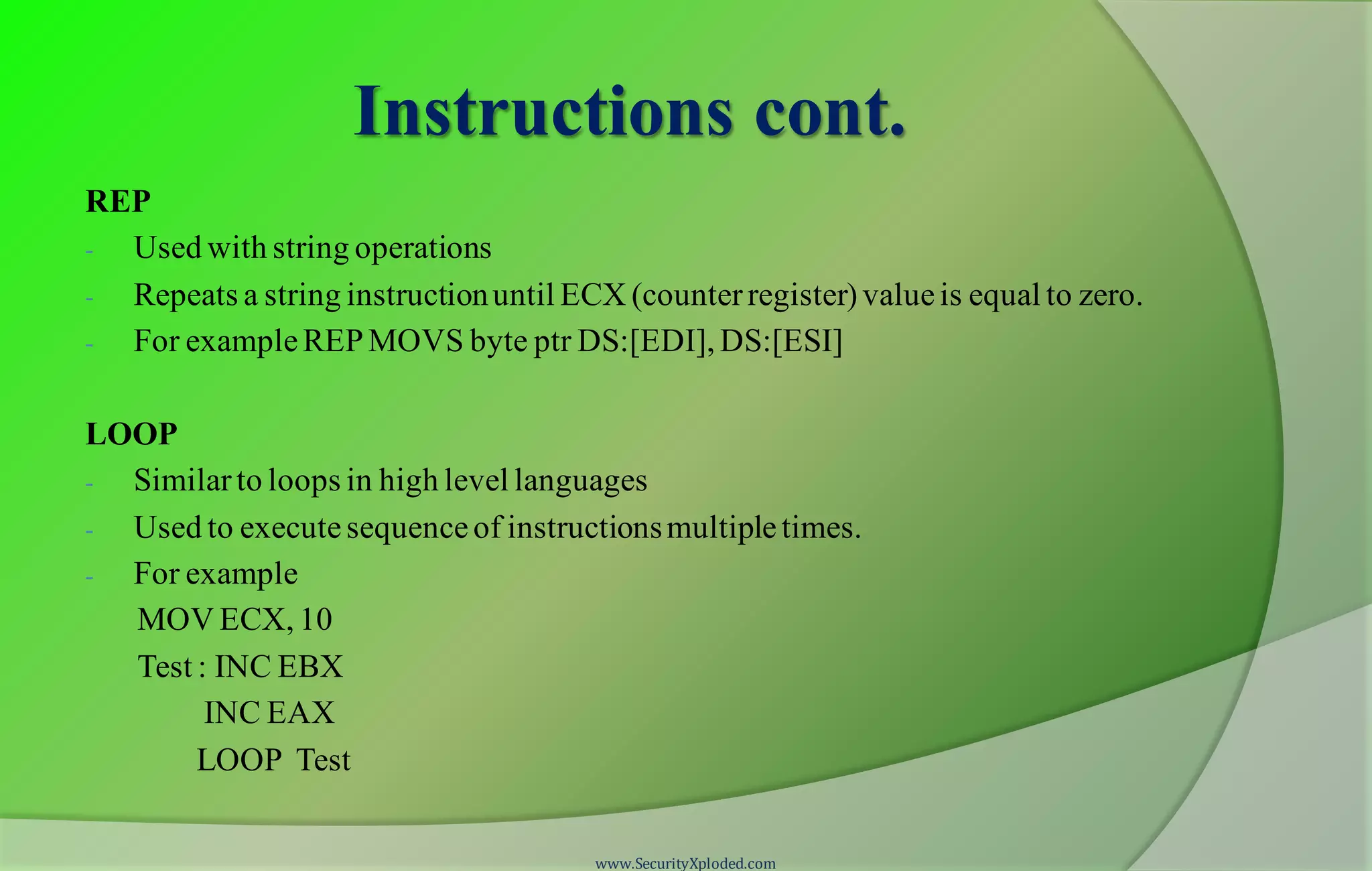 Instructions cont. REP - Used with string operations - Repeats a string instructionuntil ECX (counterregister)valueis equal to zero. - For exampleREPMOVS byte ptr DS:[EDI], DS:[ESI] LOOP - Similarto loops in high level languages - Used to executesequenceof instructionsmultipletimes. - For example MOV ECX, 10 Test : INC EBX INC EAX LOOP Test www.SecurityXploded.com 