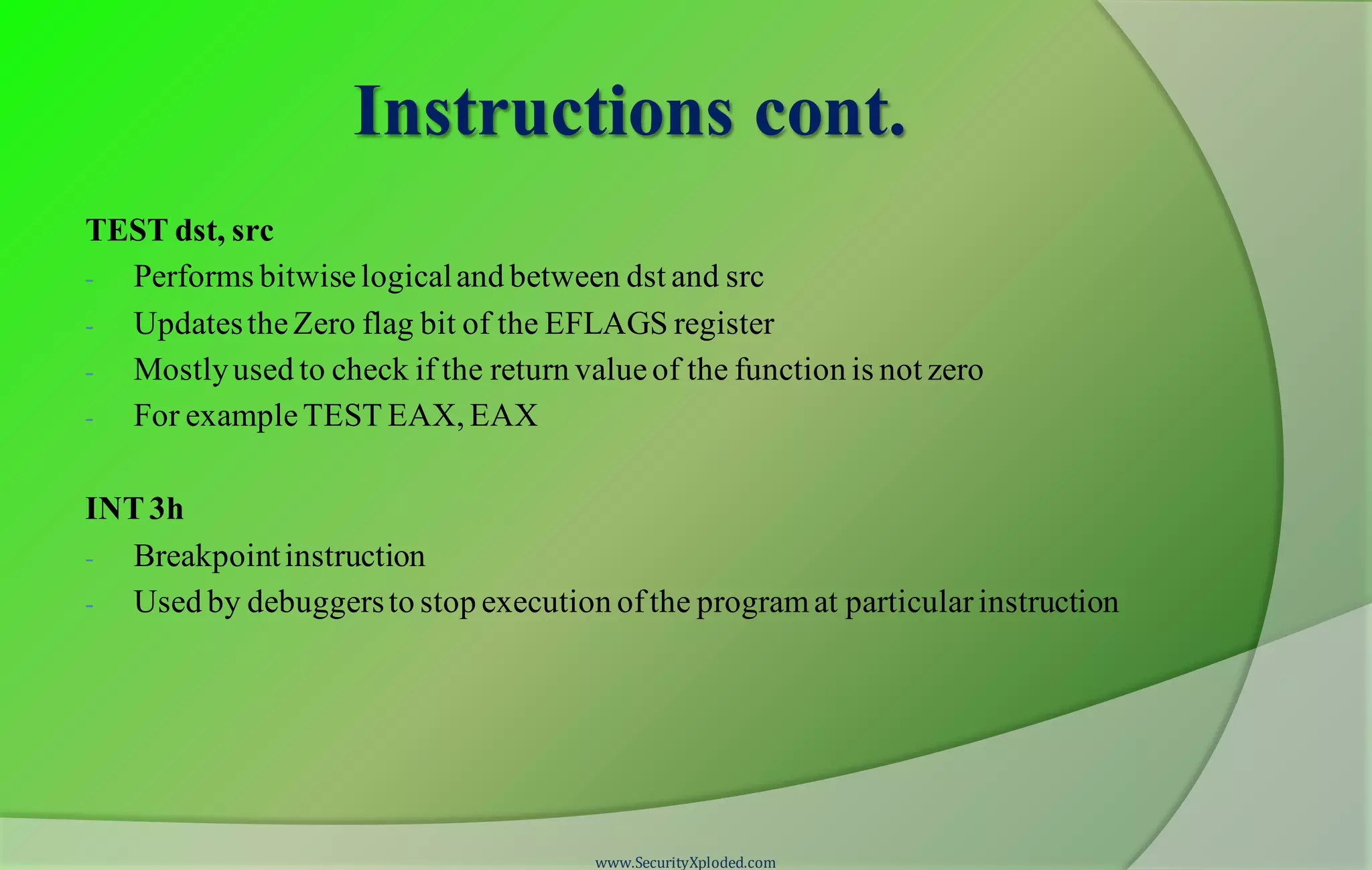 Instructions cont. TEST dst, src - Performs bitwiselogicaland between dst and src - UpdatestheZero flag bit of the EFLAGS register - Mostlyused to check if the return valueof the function is not zero - For exampleTEST EAX, EAX INT3h - Breakpointinstruction - Used by debuggersto stop execution ofthe programat particularinstruction www.SecurityXploded.com 