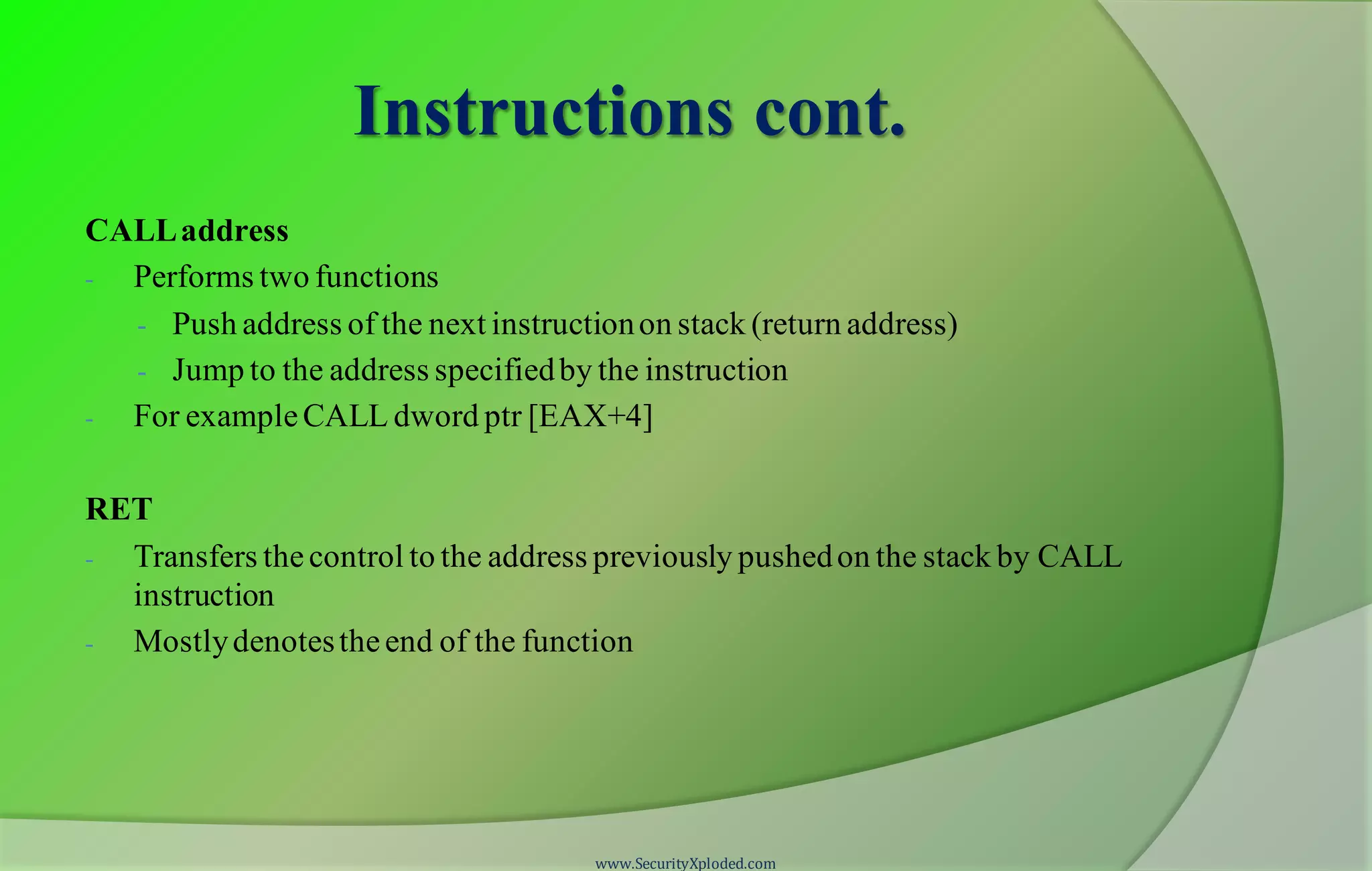 Instructions cont. CALLaddress - Performs two functions - Push address of the next instructionon stack (return address) - Jump to the address specifiedby the instruction - For exampleCALL dword ptr [EAX+4] RET - Transfers thecontrol to the address previously pushedon the stack by CALL instruction - Mostlydenotestheend of the function www.SecurityXploded.com 