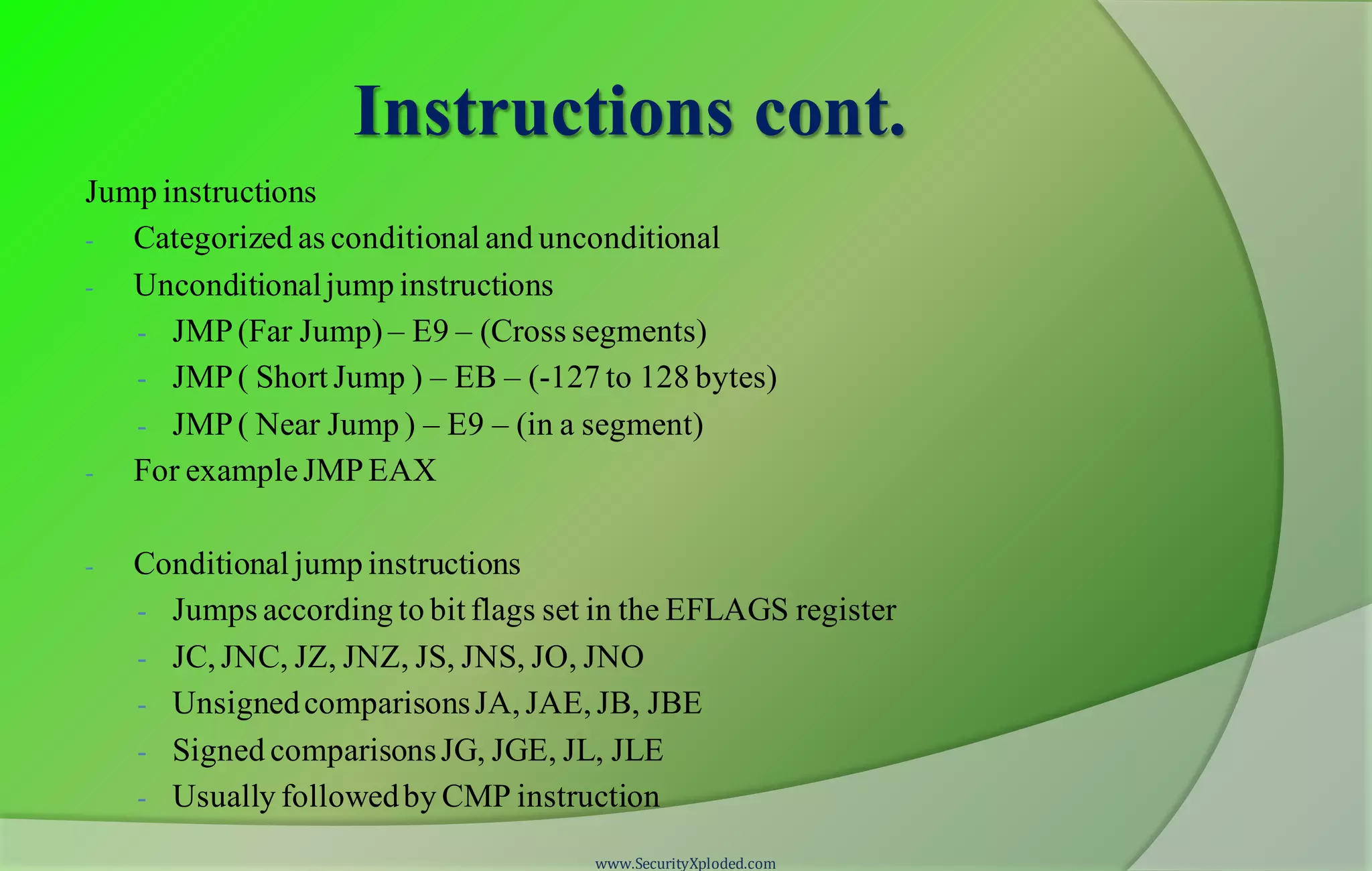 Instructions cont. Jump instructions - Categorized as conditional and unconditional - Unconditionaljump instructions - JMP(Far Jump) – E9 – (Cross segments) - JMP( Short Jump ) – EB – (-127 to 128 bytes) - JMP( Near Jump ) – E9 – (in a segment) - For exampleJMPEAX - Conditional jump instructions - Jumps according to bit flags set in the EFLAGS register - JC, JNC, JZ, JNZ, JS, JNS, JO, JNO - UnsignedcomparisonsJA, JAE, JB, JBE - Signed comparisonsJG, JGE, JL, JLE - Usually followedby CMP instruction www.SecurityXploded.com 