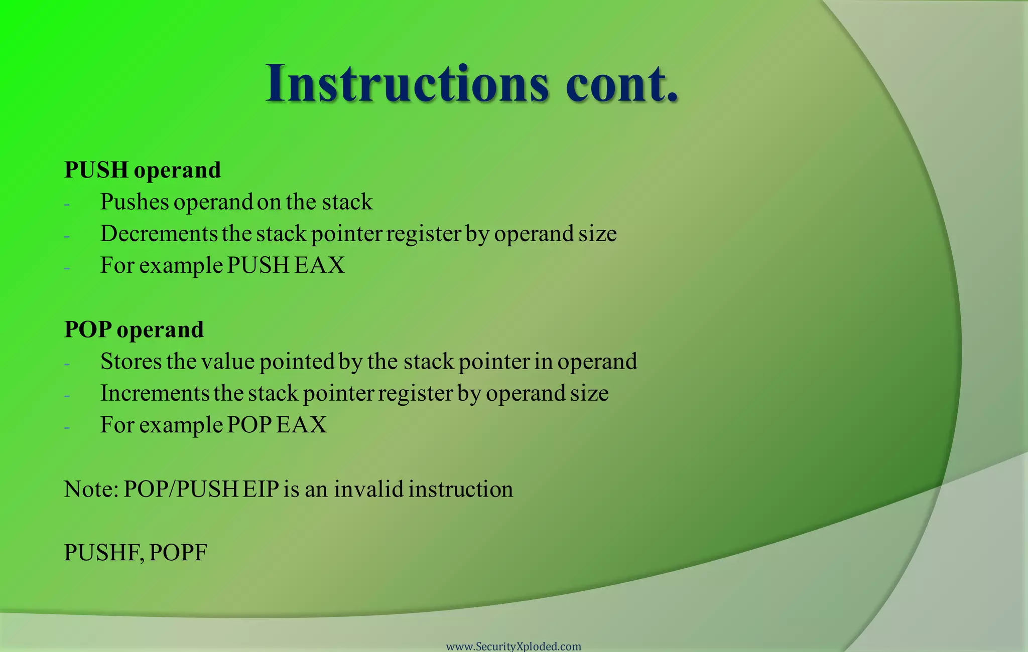 Instructions cont. PUSH operand - Pushes operandon the stack - Decrementsthestack pointerregisterby operand size - For examplePUSH EAX POP operand - Stores thevalue pointedby the stack pointerin operand - Incrementsthestack pointerregisterby operand size - For examplePOPEAX Note: POP/PUSHEIPis an invalid instruction PUSHF, POPF www.SecurityXploded.com 