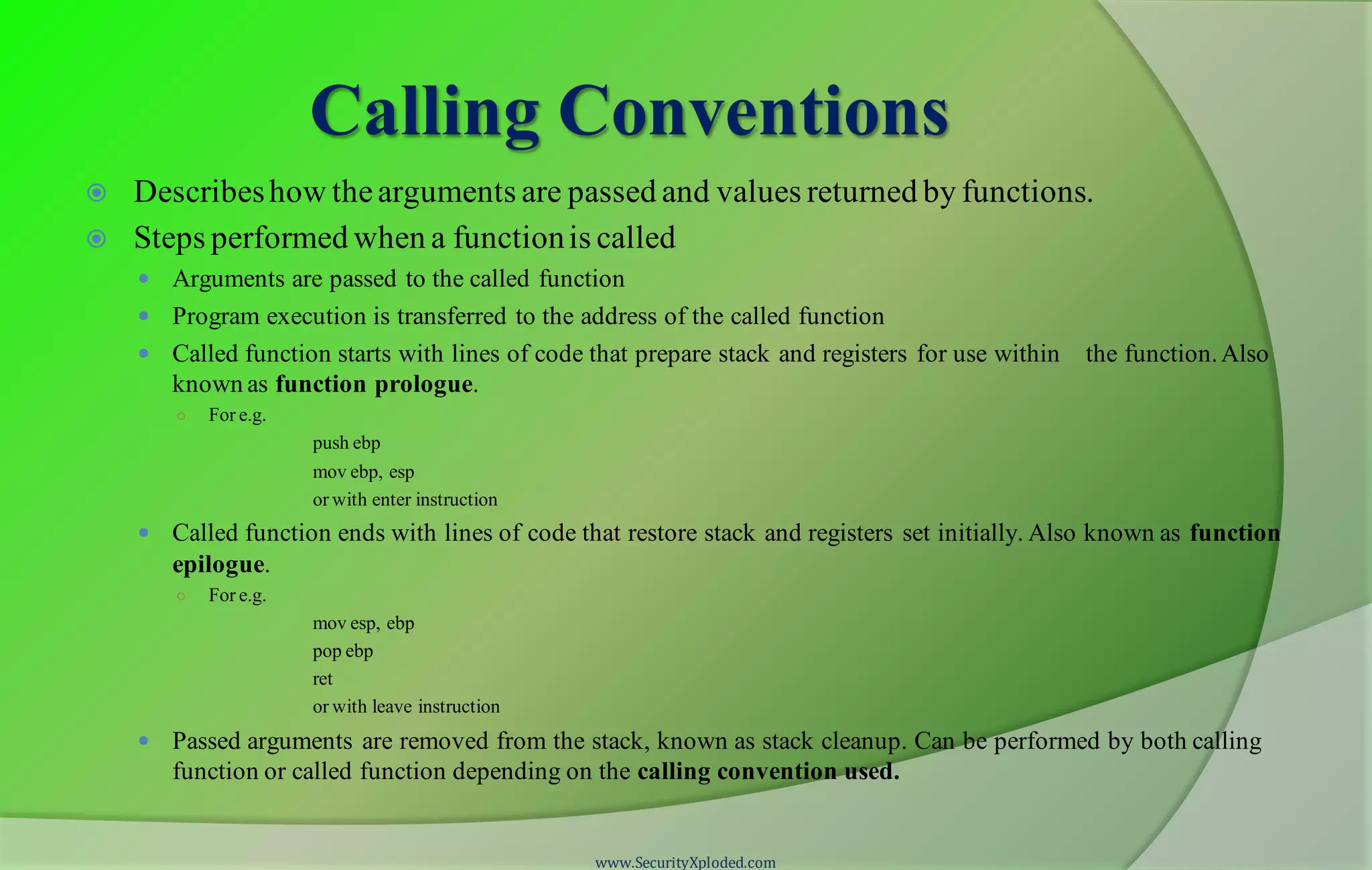 Calling Conventions  Describeshow thearguments are passed and values returned by functions.  Steps performed when a functionis called  Arguments are passed to the called function  Program execution is transferred to the address of the called function  Called function starts with lines of code that prepare stack and registers for use within the function.Also known as function prologue. ○ For e.g. push ebp mov ebp, esp or with enter instruction  Called function ends with lines of code that restore stack and registers set initially. Also known as function epilogue. ○ For e.g. mov esp, ebp pop ebp ret or with leave instruction  Passed arguments are removed from the stack, known as stack cleanup. Can be performed by both calling function or called function depending on the calling convention used. www.SecurityXploded.com 