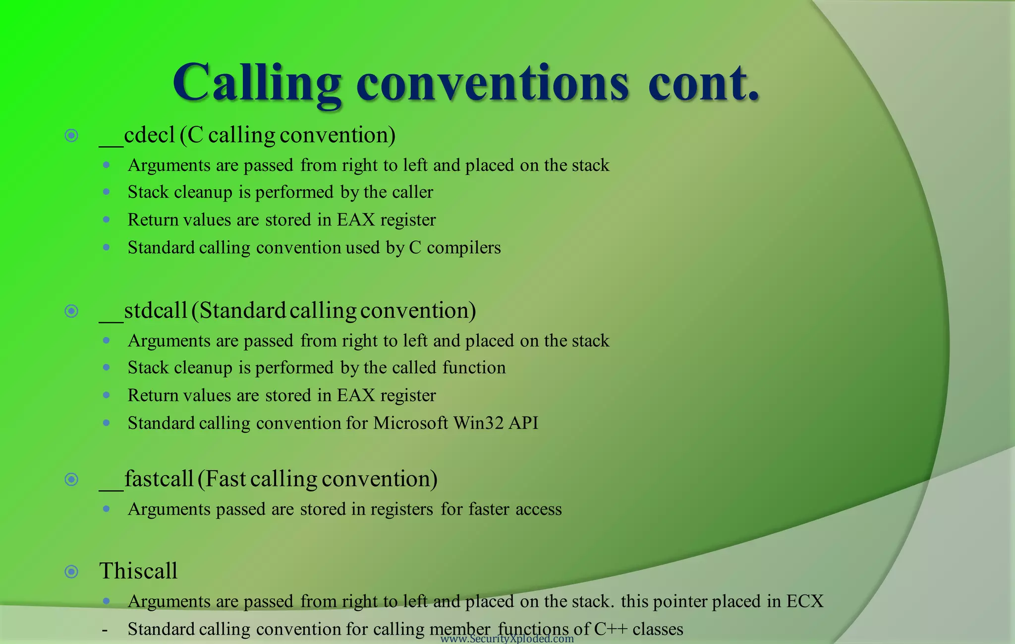 Calling conventions cont.  __cdecl (C calling convention)  Arguments are passed from right to left and placed on the stack  Stack cleanup is performed by the caller  Return values are stored in EAX register  Standard calling convention used by C compilers  __stdcall(Standardcallingconvention)  Arguments are passed from right to left and placed on the stack  Stack cleanup is performed by the called function  Return values are stored in EAX register  Standard calling convention for Microsoft Win32 API  __fastcall(Fast calling convention)  Arguments passed are stored in registers for faster access  Thiscall  Arguments are passed from right to left and placed on the stack. this pointer placed in ECX - Standard calling convention for calling member functions of C++ classeswww.SecurityXploded.com 