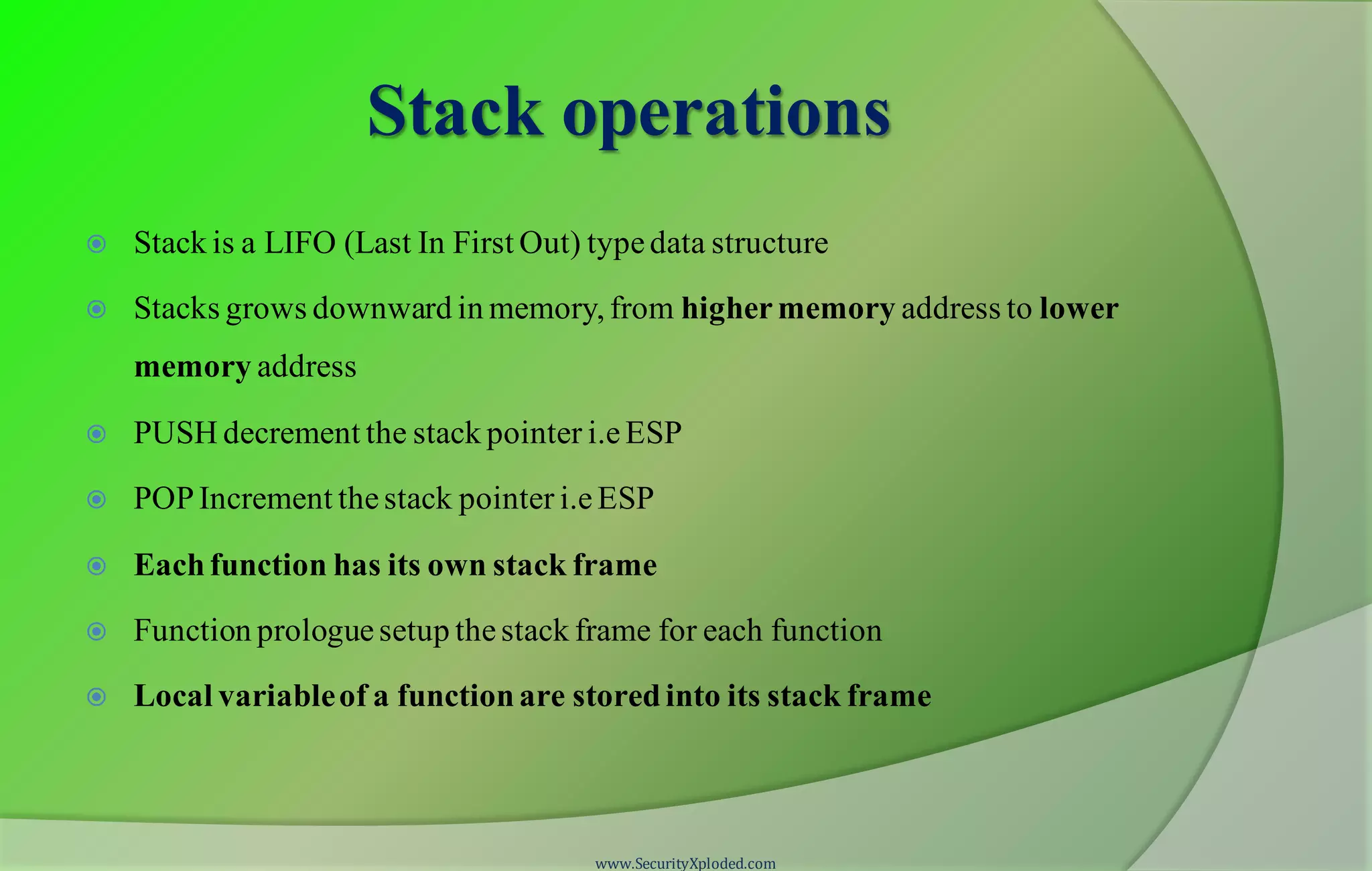 Stack operations  Stack is a LIFO (Last In First Out) typedata structure  Stacks grows downward in memory, from highermemory address to lower memory address  PUSH decrement the stack pointer i.eESP  POPIncrement thestack pointer i.e ESP  Eachfunction has its own stack frame  Function prologuesetup thestack frame for each function  Local variableof a functionare storedinto its stack frame www.SecurityXploded.com 