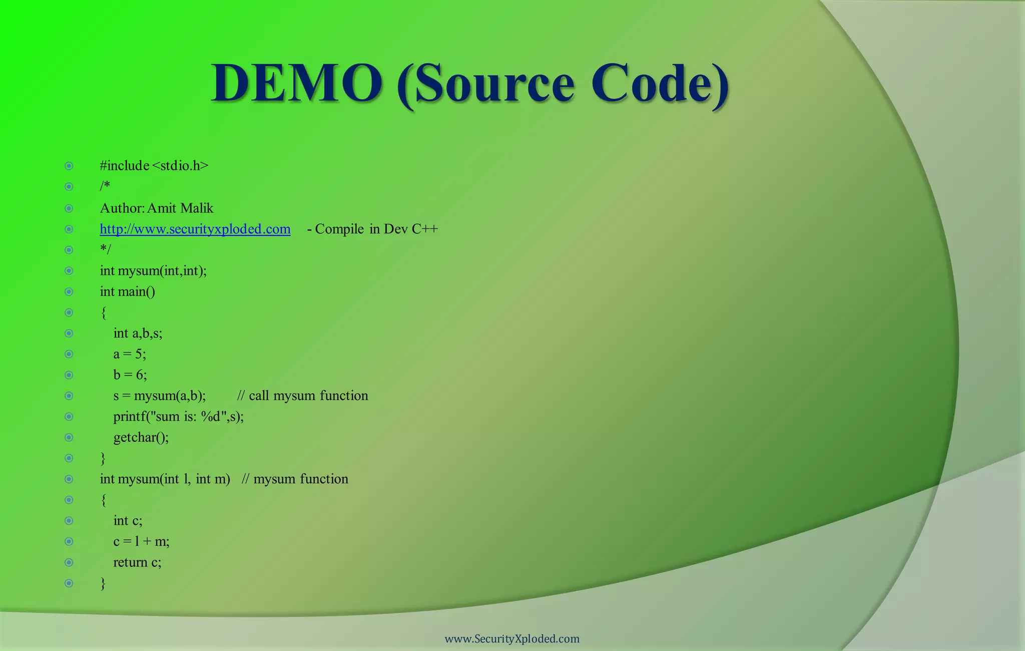 DEMO (Source Code)  #include <stdio.h>  /*  Author:Amit Malik  http://www.securityxploded.com - Compile in Dev C++  */  int mysum(int,int);  int main()  {  int a,b,s;  a = 5;  b = 6;  s = mysum(a,b); // call mysum function  printf("sum is: %d",s);  getchar();  }  int mysum(int l, int m) // mysum function  {  int c;  c = l + m;  return c;  } www.SecurityXploded.com 