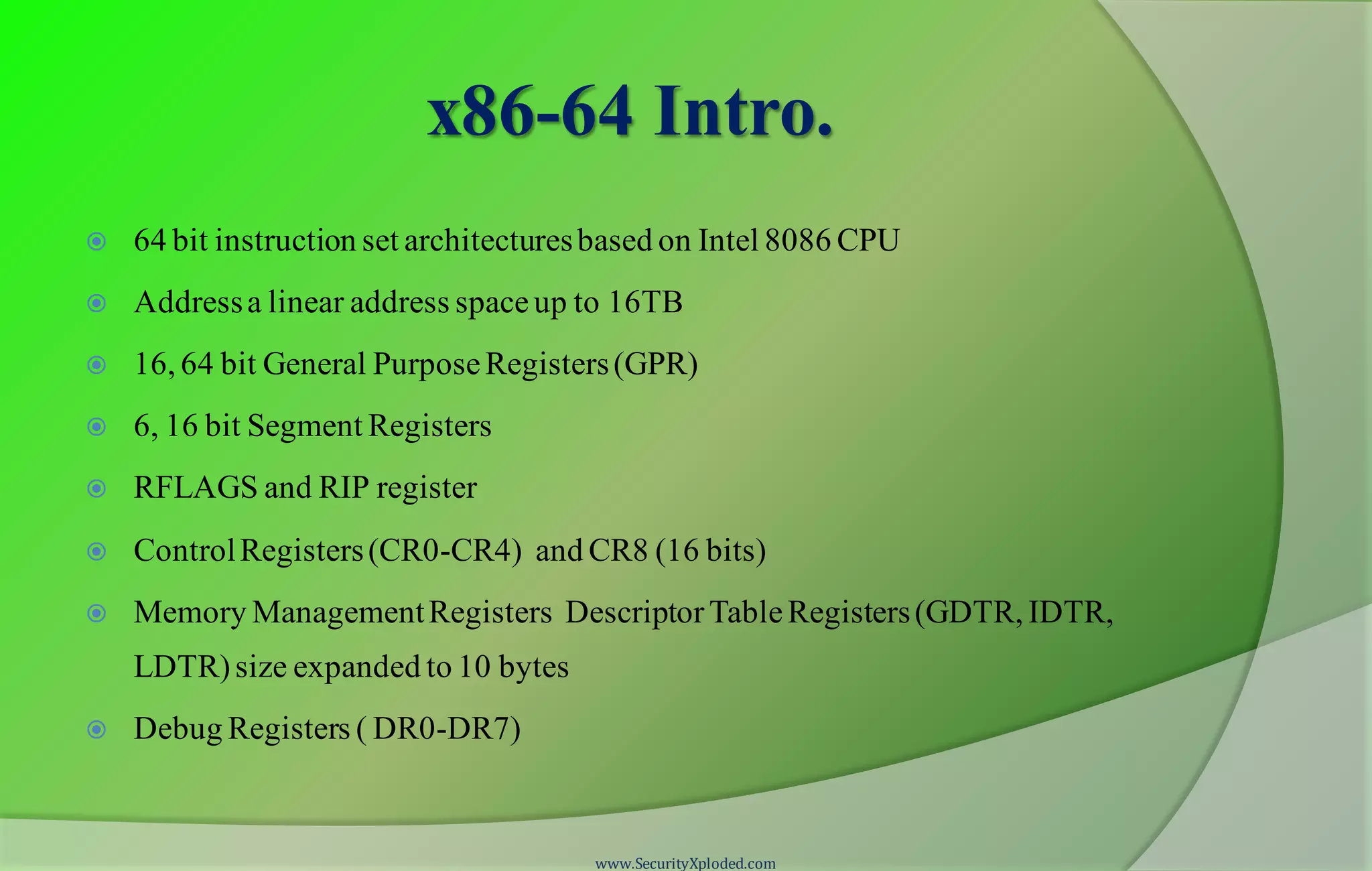 x86-64 Intro.  64 bit instruction set architecturesbased on Intel 8086 CPU  Addressa linear address spaceup to 16TB  16, 64 bit General PurposeRegisters(GPR)  6, 16 bit Segment Registers  RFLAGS and RIP register  ControlRegisters(CR0-CR4) and CR8 (16 bits)  Memory ManagementRegisters DescriptorTableRegisters(GDTR, IDTR, LDTR)size expanded to 10 bytes  Debug Registers ( DR0-DR7) www.SecurityXploded.com 
