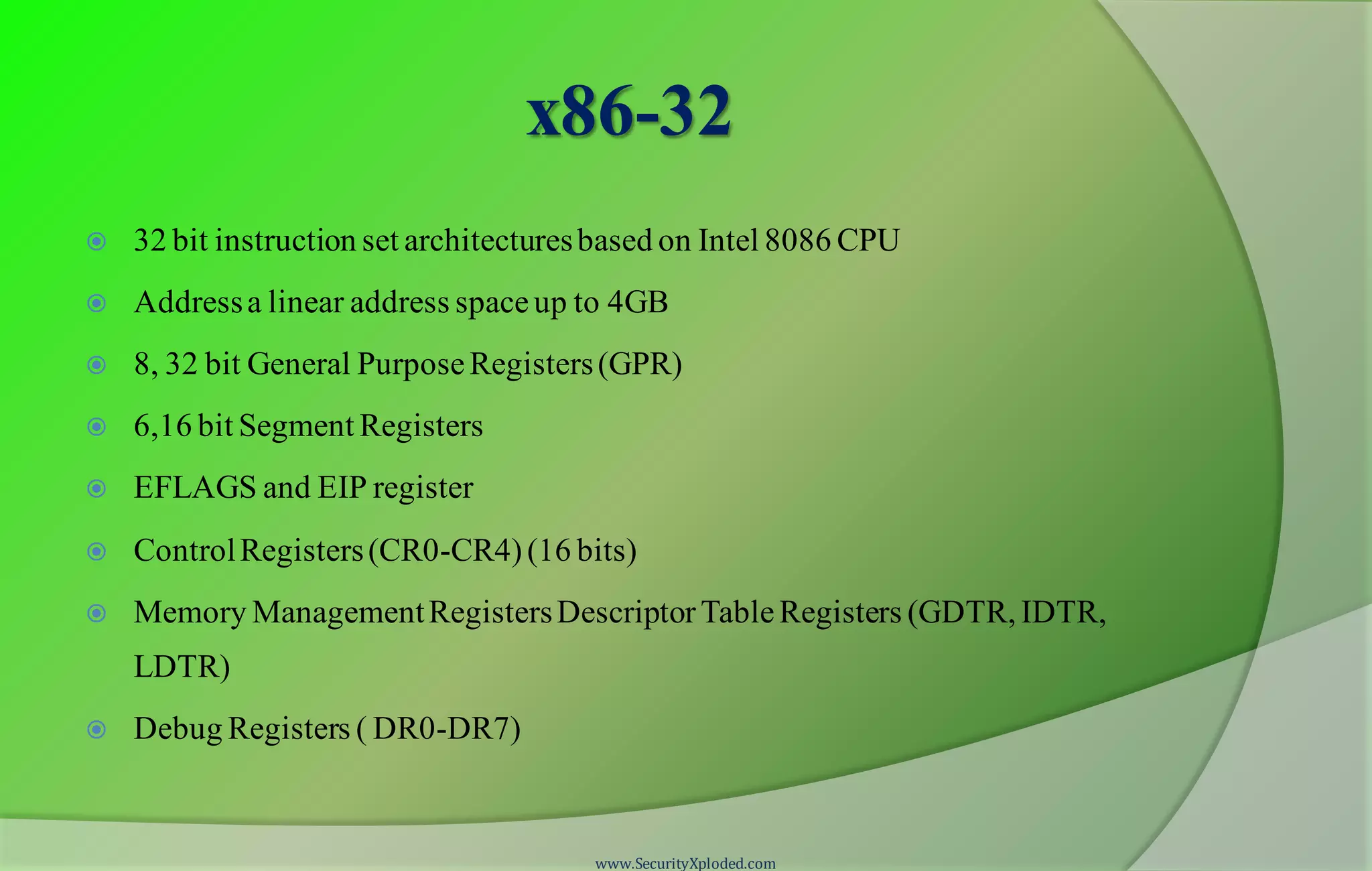 x86-32  32 bit instruction set architecturesbased on Intel 8086 CPU  Addressa linear address spaceup to 4GB  8, 32 bit General PurposeRegisters(GPR)  6,16 bit Segment Registers  EFLAGS and EIP register  ControlRegisters(CR0-CR4)(16 bits)  Memory ManagementRegistersDescriptorTableRegisters (GDTR, IDTR, LDTR)  Debug Registers ( DR0-DR7) www.SecurityXploded.com 
