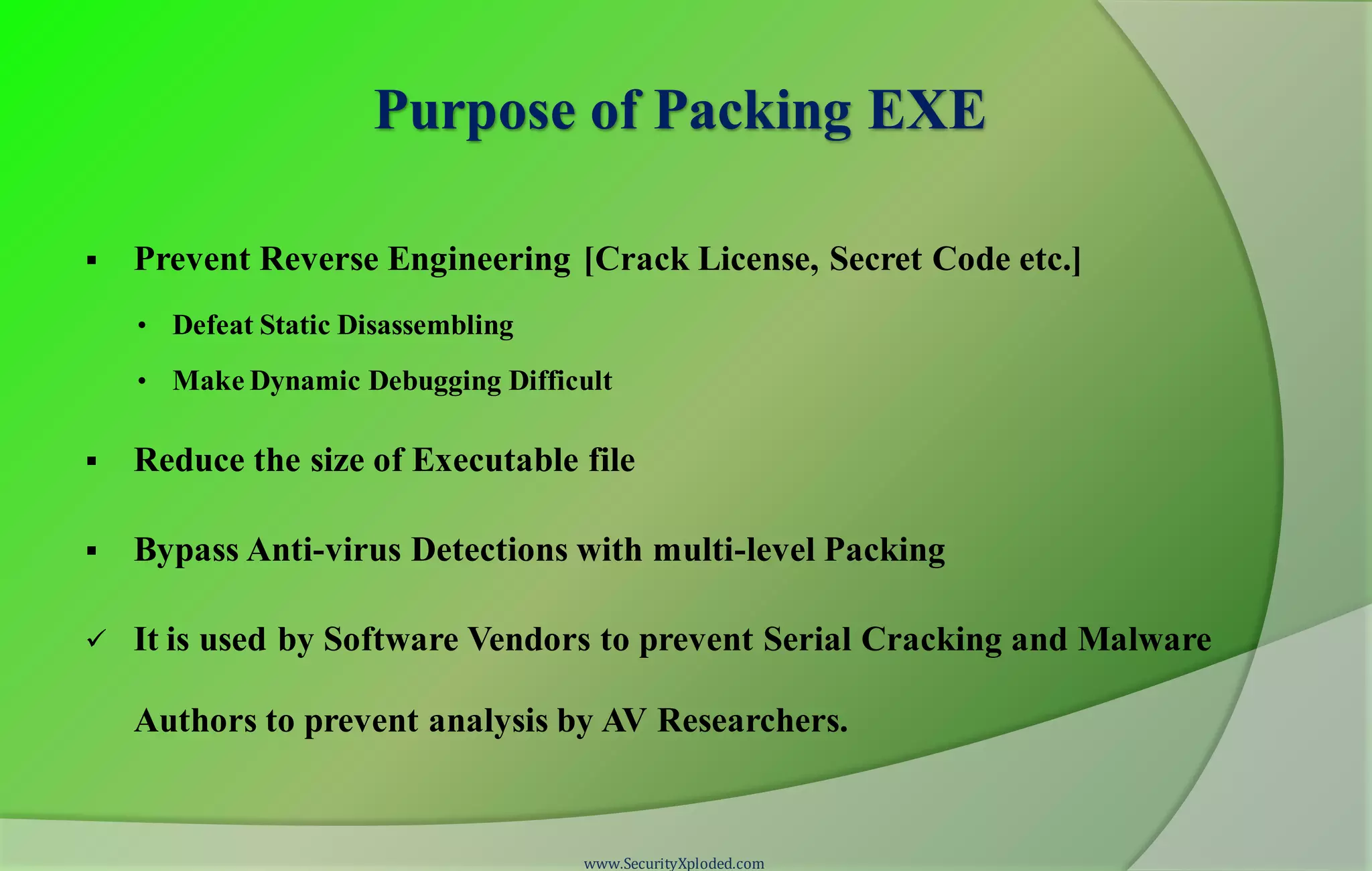 Purpose of Packing EXE
 Prevent Reverse Engineering [Crack License, Secret Code etc.]
• Defeat Static Disassembling
• Make Dynamic Debugging Difficult
 Reduce the size of Executable file
 Bypass Anti-virus Detections with multi-level Packing
 It is used by Software Vendors to prevent Serial Cracking and Malware
Authors to prevent analysis by AV Researchers.
www.SecurityXploded.com
 
