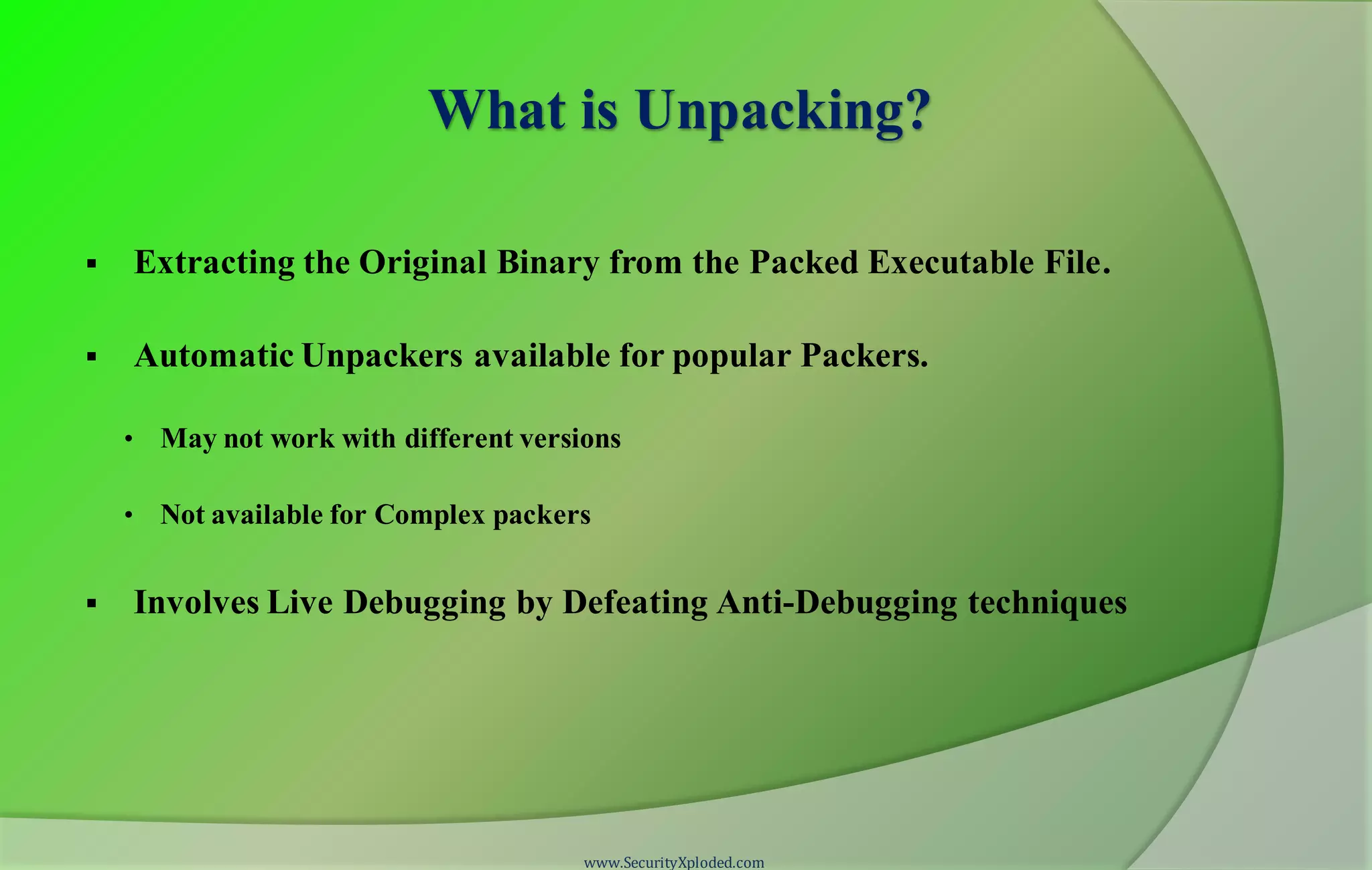 What is Unpacking?
 Extracting the Original Binary from the Packed Executable File.
 Automatic Unpackers available for popular Packers.
• May not work with different versions
• Not available for Complex packers
 Involves Live Debugging by Defeating Anti-Debugging techniques
www.SecurityXploded.com
 