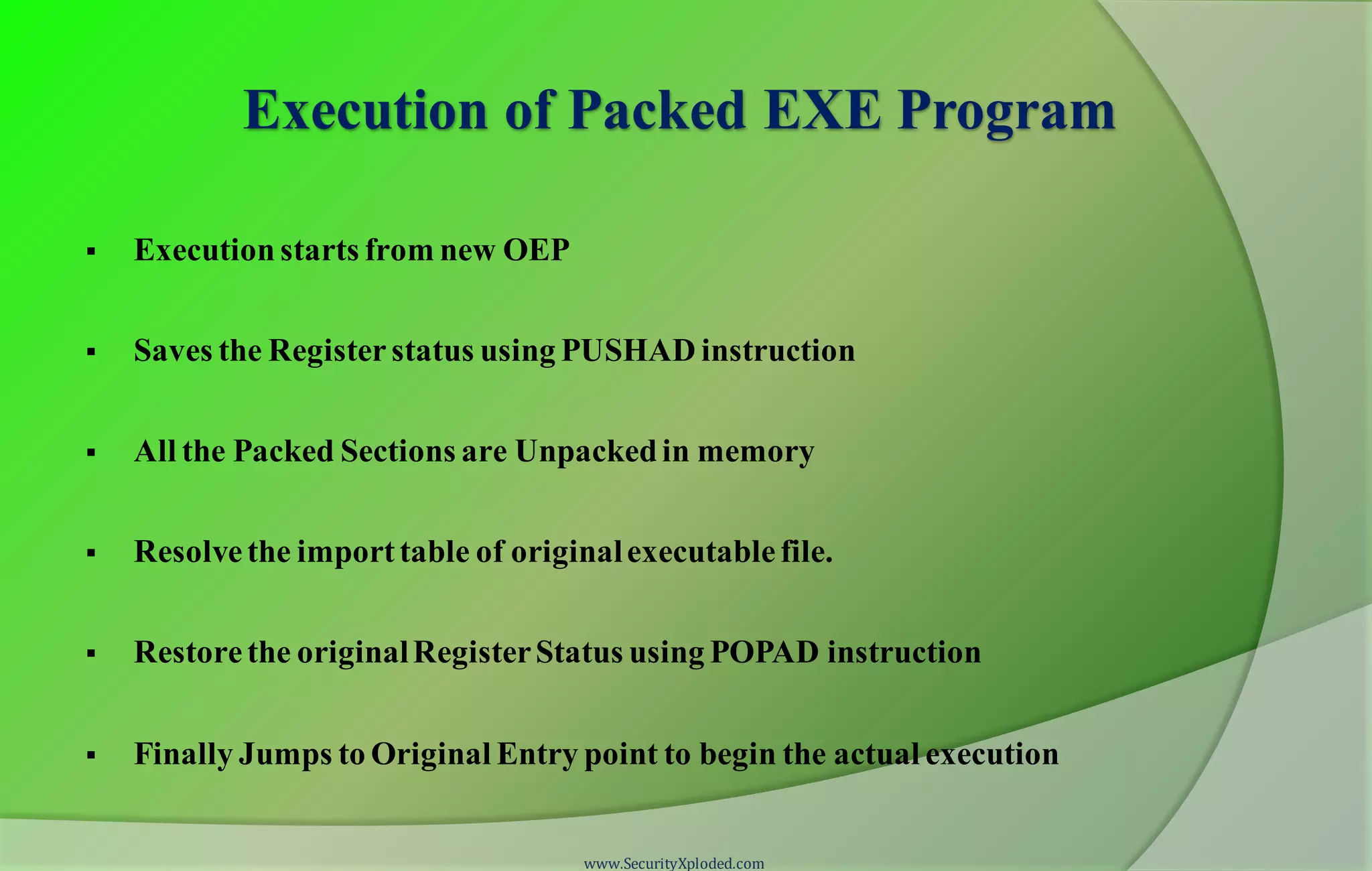 Execution of Packed EXE Program
 Execution starts from new OEP
 Saves the Registerstatus using PUSHAD instruction
 All the Packed Sections are Unpackedin memory
 Resolvethe importtable of originalexecutablefile.
 Restorethe originalRegisterStatus using POPAD instruction
 Finally Jumps to Original Entry point to begin the actual execution
www.SecurityXploded.com
 