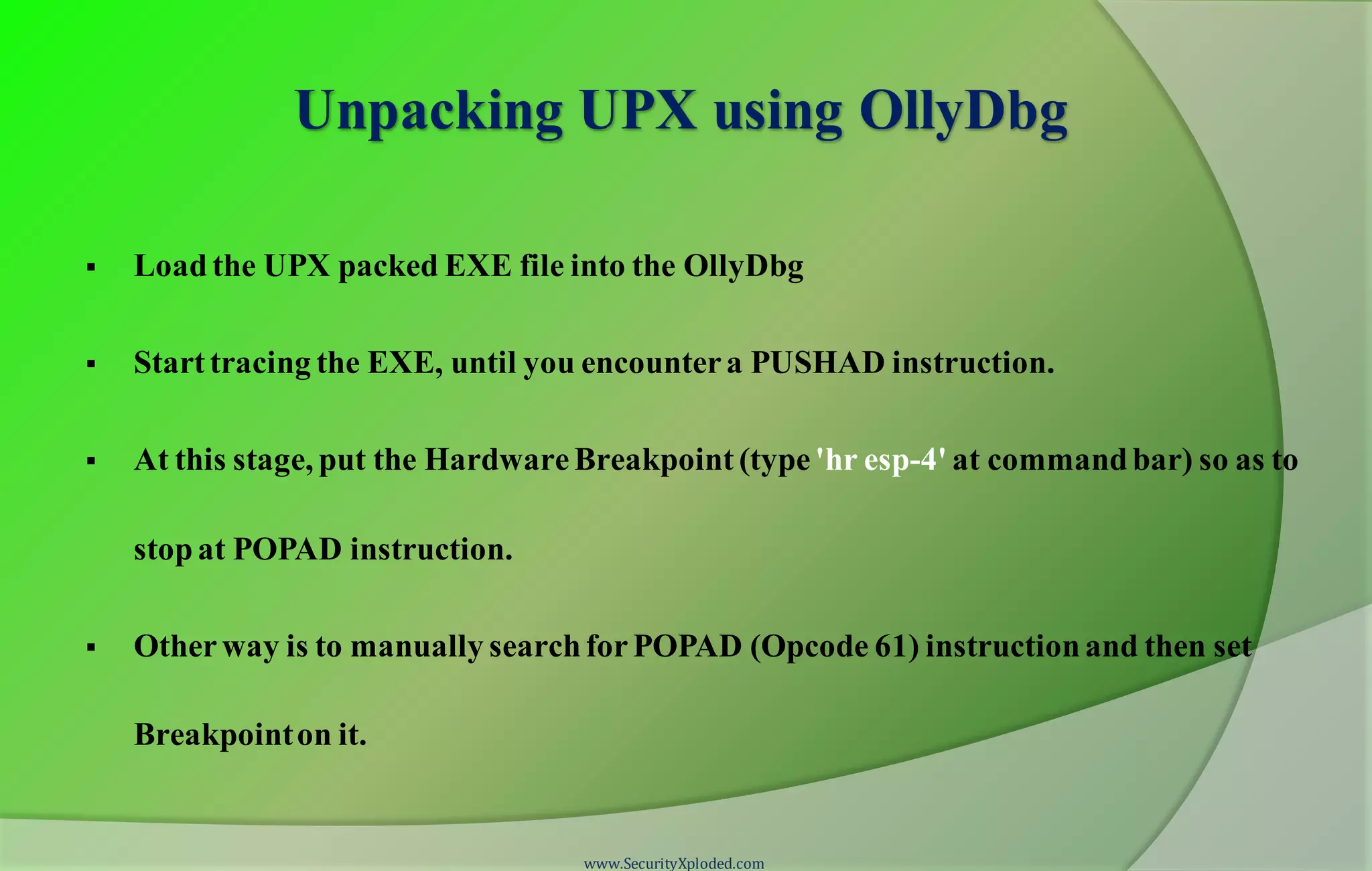 Unpacking UPX using OllyDbg
 Load the UPX packed EXE file into the OllyDbg
 Start tracing the EXE, until you encountera PUSHAD instruction.
 At this stage, put the HardwareBreakpoint (type'hr esp-4' at commandbar) so as to
stopat POPAD instruction.
 Otherway is to manually searchforPOPAD (Opcode 61) instructionand then set
Breakpointon it.
www.SecurityXploded.com
 