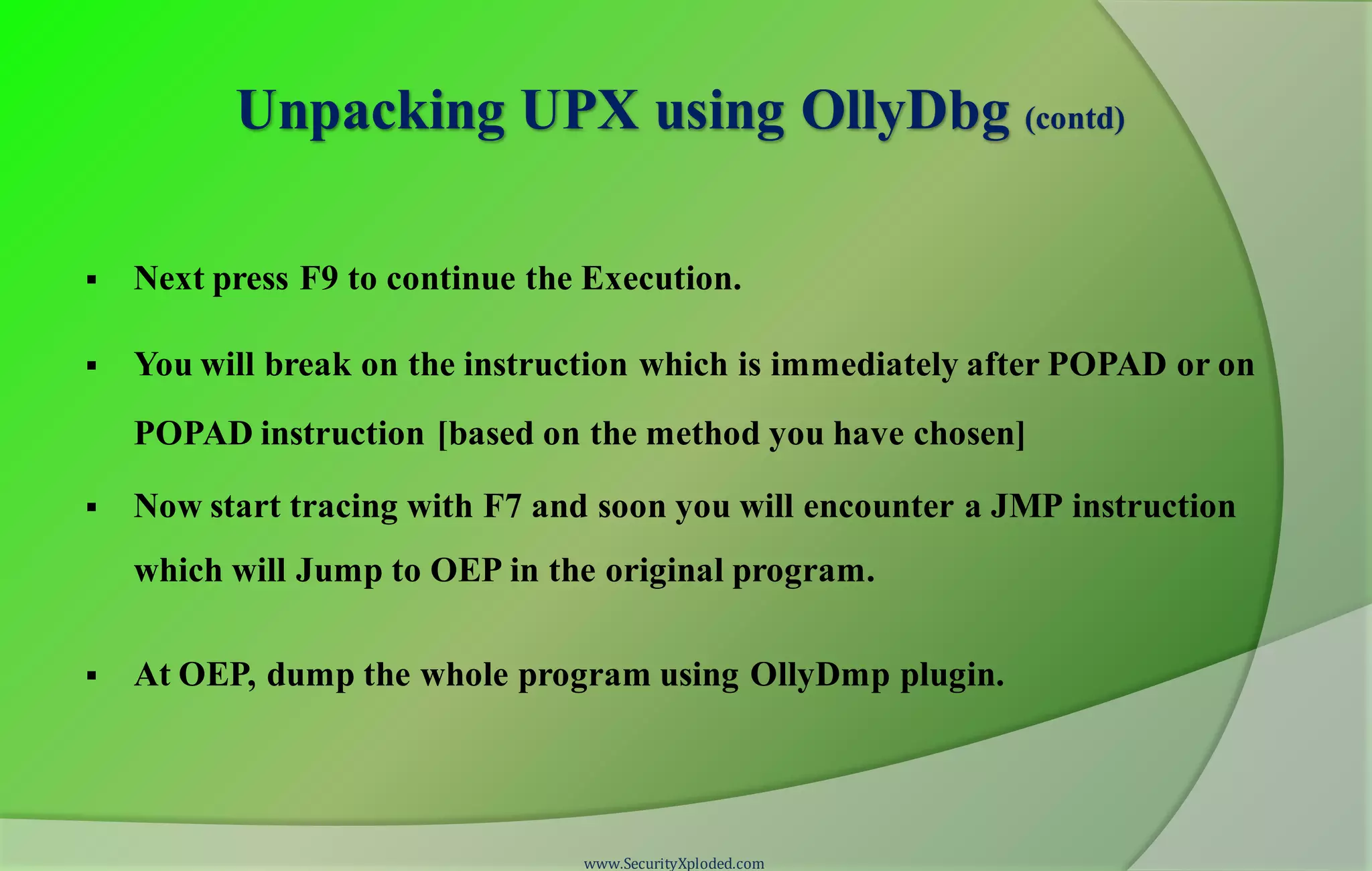Unpacking UPX using OllyDbg (contd)
 Next press F9 to continue the Execution.
 You will break on the instruction which is immediately after POPAD or on
POPAD instruction [based on the method you have chosen]
 Now start tracing with F7 and soon you will encounter a JMP instruction
which will Jump to OEP in the original program.
 At OEP, dump the whole program using OllyDmp plugin.
www.SecurityXploded.com
 