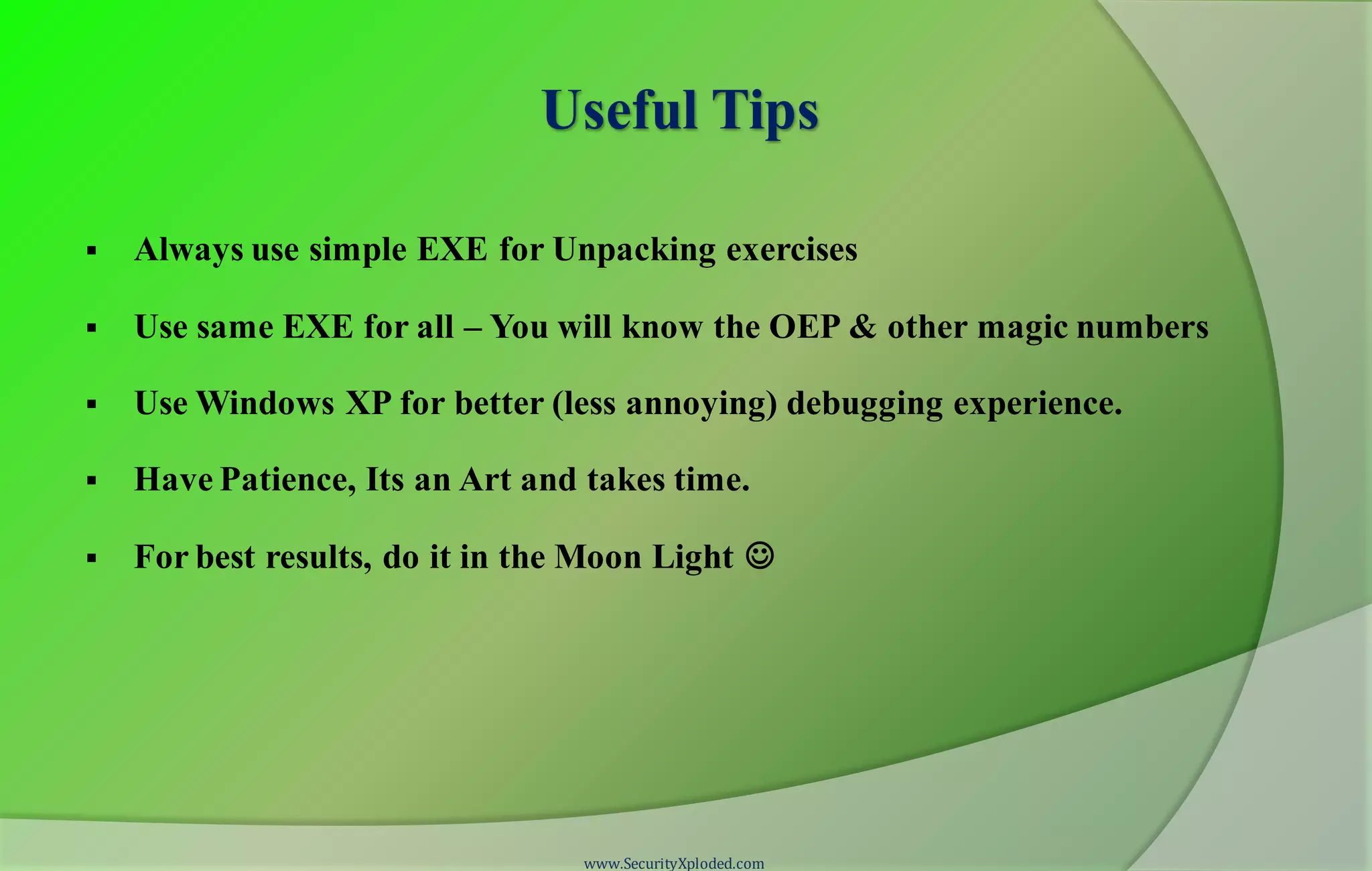 Useful Tips
 Always use simple EXE for Unpacking exercises
 Use same EXE for all – You will know the OEP & other magic numbers
 Use Windows XP for better (less annoying) debugging experience.
 Have Patience, Its an Art and takes time.
 For best results, do it in the Moon Light 
www.SecurityXploded.com
 