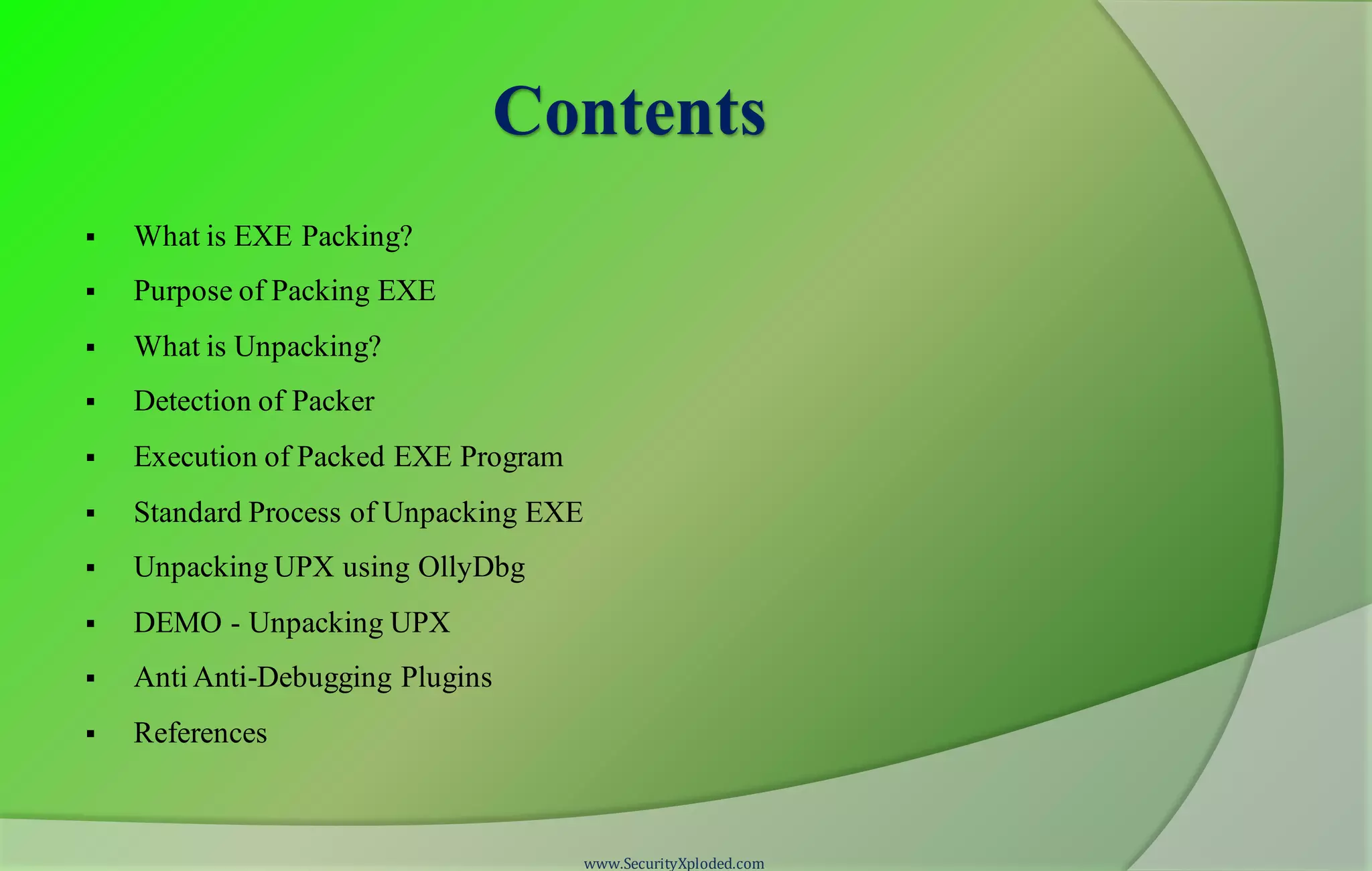 Contents
 What is EXE Packing?
 Purpose of Packing EXE
 What is Unpacking?
 Detection of Packer
 Execution of Packed EXE Program
 Standard Process of Unpacking EXE
 Unpacking UPX using OllyDbg
 DEMO - Unpacking UPX
 Anti Anti-Debugging Plugins
 References
www.SecurityXploded.com
 