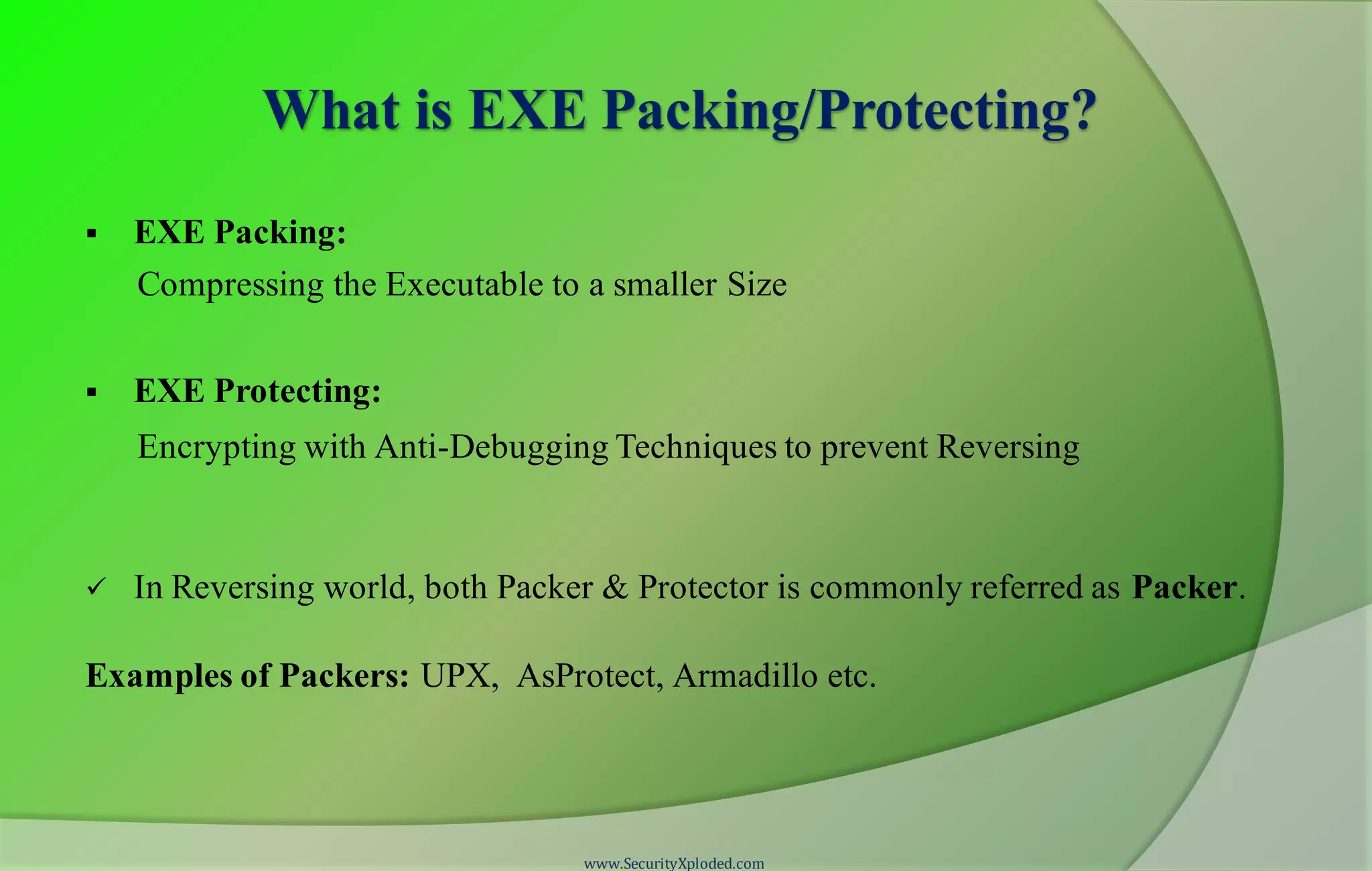 What is EXE Packing/Protecting?
 EXE Packing:
Compressing the Executable to a smaller Size
 EXE Protecting:
Encrypting with Anti-Debugging Techniques to prevent Reversing
 In Reversing world, both Packer & Protector is commonly referred as Packer.
Examples of Packers: UPX, AsProtect, Armadillo etc.
www.SecurityXploded.com
 